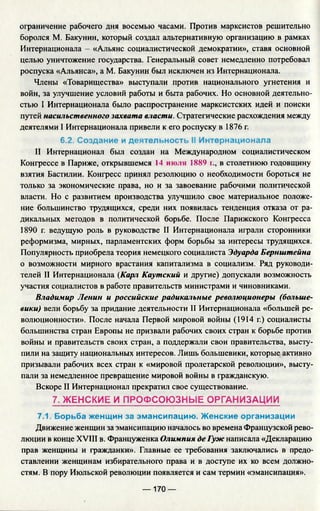 ограничение рабочего дня восемью часами. Против марксистов решительно
боролся М. Бакунин, который создал альтернативную организацию в рамках
Интернационала - «Альянс социалистической демократии», ставя основной
целью уничтожение государства. Генеральный совет немедленно потребовал
роспуска «Альянса», а М. Бакунин был исключен из Интернационала.
Члены «Товарищества» выступали против национального угнетения и
войн, за улучшение условий работы и быта рабочих. Но основной деятельно­
стью I Интернационала было распространение марксистских идей и поиски
путей насильственного захвата власти. Стратегические расхождения между
деятелями I Интернационала привели к его роспуску в 1876 г.
6.2. Создание и деятельность II Интернационала
II Интернационал был создан на Международном социалистическом
Конгрессе в Париже, открывшемся 14 июля 1889 г., в столетнюю годовщину
взятия Бастилии. Конгресс принял резолюцию о необходимости бороться не
только за экономические права, но и за завоевание рабочими политической
власти. Но с развитием производства улучшило свое материальное положе­
ние большинство трудящихся, среди них появилась тенденция отказа от ра­
дикальных методов в политической борьбе. После Парижского Конгресса
1890 г. ведущую роль в руководстве II Интернационала играли сторонники
реформизма, мирных, парламентских форм борьбы за интересы трудящихся.
Популярность приобрела теория немецкого социалиста Эдуарда Бернштейна
о возможности мирного врастания капитализма в социализм. Ряд руководи­
телей II Интернационала (Карл Каутский и другие) допускали возможность
участия социалистов в работе правительств министрами и чиновниками.
Владимир Ленин и российские радикальные революционеры (больше­
вики) вели борьбу за придание деятельности II Интернационала «большей ре­
волюционности». После начала Первой мировой войны (1914 г.) социалисты
большинства стран Европы не призвали рабочих своих стран к борьбе против
войны и правительств своих стран, а поддержали свои правительства, высту­
пили на защиту национальных интересов. Лишь большевики, которые активно
призывали рабочих всех стран к «мировой пролетарской революции», высту­
пали за немедленное превращение мировой войны в гражданскую.
Вскоре II Интернационал прекратил свое существование.
7. ЖЕНСКИЕ И ПРОФСОЮЗНЫЕ ОРГАНИЗАЦИИ
7.1. Борьба женщин за эмансипацию. Женские организации
Движение женщин за эмансипацию началось во времена Французской рево­
люции в конце XVIII в. Француженка Олимпия де Гуж написала «Декларацию
прав женщины и гражданки». Главные ее требования заключались в предо­
ставлении женщинам избирательного права и в доступе их ко всем должно­
стям. В пору Июльской революции появляется и сам термин «эмансипация».
— 170 —
 