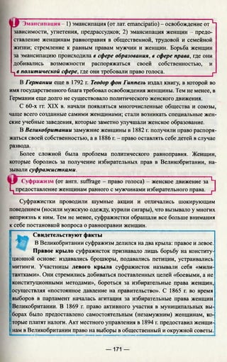 t r Эмансипация - 1) эмансипация (от лат. emancipatio) - освобождение от Н
зависимости, угнетения, предрассудков; 2) эмансипация женщин - предо­
ставление женщинам равноправия в общественной, трудовой и семейной
жизни; стремление к равным правам мужчин и женщин. Борьба женщин
за эмансипацию происходила в сфере образования, в сфере права, где они
добивались возможности распоряжаться своей собственностью, и
1 в политической сфере, где они требовали право голоса.________________ 1_
В Германии еще в 1792 г. Теодор фон Гиппелъ издал книгу, в которой во
имя государственного блага требовал освобождения женщины. Тем не менее, в
Германии еще долго не существовало политического женского движения.
С 60-х гг. XIX в. начали появляться многочисленные общества и союзы,
чаще всего созданные самими женщинами; стали возникать специальные жен­
ские учебные заведения, которые заметно улучшали женское образование.
В Великобритании замужние женщины в 1882 г. получили право распоря­
жаться своей собственностью, а в 1886 г. - право оставлять себе детей в случае
развода.
Более сложной была проблема политического равноправия. Женщин,
которые боролись за получение избирательных прав в Великобритании, на­
зывали суфражистками.
Суфражизм (от англ. suffrage - право голоса) - женское движение за L
Ц предоставление женщинам равного с мужчинами избирательного права. г
Суфражистки проводили шумные акции и отличались шокирующим
поведением (носили мужскую одежду, курили сигары), что вызывало у многих
неприязнь к ним. Тем не менее, суфражистки обращали все больше внимания
к себе постановкой вопроса о равноправии женщин.
I
Свидетельствуют факты
В Великобритании суфражизм делился на два крыла: правое и левое.
Правое крыло суфражисток признавало лишь борьбу на конститу­
ционной основе: издавались брошюры, подавались петиции, устраивались
митинги. Участницы левого крыла суфражисток называли себя «мили-
тантками». Они стремились добиваться поставленных целей «боевыми, а не
конституционными методами», бороться за избирательные права женщин,
осуществляя «постоянное давление на правительство». С 1865 г. во время
выборов в парламент началась агитация за избирательные права женщин
Великобритании. В 1869 г. право активного участия в муниципальных вы­
борах было предоставлено самостоятельным (незамужним) женщинам, ко­
торые платят налоги. Акт местного управления в 1894 г. предоставил женщи-
!нам в Великобритании право на выборы в общественный и окружной советы.
— 171 —
 
