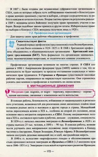В 1867 г. были созданы две независимые суфражистские организации в
США, одна из которых избрала путь лоббирования изменений в Конституцию
о праве женщин принимать участие в выборах, а вторая сосредоточилась на ра­
боте в каждом из штатов отдельно. Вторая тактика принесла результаты раньше:
в 1869 г. женщины штата Вайоминг получили право принимать участие в вы­
борах. Вскоре подобные законы приняли и другие штаты. Избирательное право
на выборах в Конгресс США женщины получили лишь в 1920 г.
7.2. Профсоюзные организации
Для защиты своих прав рабочие объединялись в профсоюзы.
Свидетельствуют факты
Родиной первых профсоюзов (тред-юнионов) стала Великобритания,
где они были основаны в 1824-1825 гг. В 1868 г. британские профсо­
юзы объединились в общенациональную организацию - Британский кон­
гресс тред-юнионов (БКТ). Хотя формально эта организация занималась
лишь экономическими вопросами, ее политическое влияние усиливалось.
м --------- ------------------------ -----■ ■................................. ■— ..................— ..— ....—.................-..................- -...............«
Профсоюзные организации возникали во многих странах. В США соз­
данная в 1886 г. Американская федерация труда (АФП) заявила о том, что ее
деятельность не будет выходить за пределы отстаивания социальных и эконо­
мических прав трудящихся. В Германии и Франции существовали массовые
рабочие партии, опиравшиеся на марксистскую идеологию. Они стремились
усилить свое влияние в профсоюзах и подчинить их своим целям.
8. МИГРАЦИОННЫЕ ДВИЖЕНИЯ
У у Миграция (лат. migratio, от migro - перехожу, переселяюсь) - перёме-
i.., щения населения, связанные с изменением места жительства. j-
В поисках работы, безопасности, избавления от национального и религиоз­
ного угнетения, возможностей для реализации своих жизненных планов люди
оставляли родные места и выезжали в другие города и страны. Мощнейший
поток переселенцев возник в XIX в., особенно во второй его половине, когда
основная масса мигрантов направлялась в США. Основу миграционных пото­
ков в XIX в. составляли крестьяне и рабочие, меньше - служащие, специалисты.
В 1830-х гг. началась массовая эмиграция из Великобритании, в 1820 г. из
страны выехало 25 тыс. человек, в 1840 г. - 90 тыс. В поисках работы, возмож­
ности улучшить свое материальное положение люди отправлялись в Канаду,
частично в Австралию, Новую Зеландию, Южную Африку. В Великобританию
начали поступать дешевые канадский лес и хлеб, австралийская шерсть.
В 1840-х гг. вследствие «картофельного голода» и обезземеливания кре­
стьян произошел всплеск эмиграции из Ирландии в США (1,5 миллиона муж­
чин в 1846-1851 гг.). Эмиграция стала вехой исторического развития Ирландии.
— 172 —
 