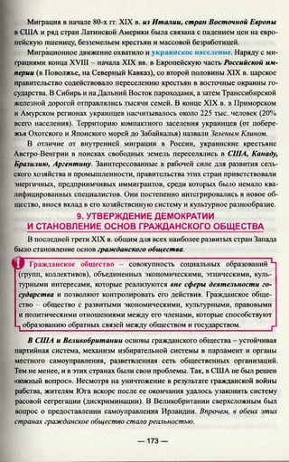 Миграция в начале 80-х гг. XIX в. из Италии, стран Восточной Европы
в США и ряд стран Латинской Америки была связана с падением цен на евро­
пейскую пшеницу, безземельем крестьян и массовой безработицей.
Миграционное движение охватило и украинское население. Наряду с ми­
грациями конца XVIII - начала XIX вв. в Европейскую часть Российской им­
перии (в Поволжье, на Северный Кавказ), со второй половины XIX в. царское
правительство содействовало переселению крестьян в восточные окраины го­
сударства. В Сибирь и на Дальний Восток пароходами, а затем Транссибирской
железной дорогой отправлялись тысячи семей. В конце XIX в. в Приморском
и Амурском регионах украинцев насчитывалось около 225 тыс. человек (20%
всего населения). Территорию компактного заселения украинцев (от побере­
жья Охотского и Японского морей до Забайкалья) назвали Зеленым Клином.
В отличие от внутренней миграции в России, украинские крестьяне
Австро-Венгрии в поисках свободных земель переселялись в США, Канаду,
Бразилию, Аргентину. Заинтересованные в рабочей силе для развития сель­
ского хозяйства и промышленности, правительства этих стран приветствовали
энергичных, предприимчивых иммигрантов, среди которых было немало ква­
лифицированных специалистов. Они постепенно интегрировались в новое об­
щество, внося вклад в его хозяйственную систему и культурное разнообразие.
9. УТВЕРЖДЕНИЕ ДЕМОКРАТИИ
И СТАНОВЛЕНИЕ ОСНОВ ГРАЖДАНСКОГО ОБЩЕСТВА
В последней трети XIX в. общим для всех наиболее развитых стран Запада
было становление основ гражданского общества.
и г Гражданское общество - совокупность социальных образований Ч
(групп, коллективов), объединенных экономическими, этническими, куль­
турными интересами, которые реализуются вне сферы деятельности го­
сударства и позволяют контролировать его действия. Гражданское обще­
ство - общество с развитыми экономическими, культурными, правовыми
и политическими отношениями между его членами, которые способствуют
1 образованию обратных связей между обществом и государством.________ 1_
В США и Великобритании основы гражданского общества - устойчивая
партийная система, механизм избирательной системы в парламент и органы
местного самоуправления, разветвленная сеть общественных организаций.
Тем не менее, и в этих странах были свои проблемы. Так, в США не был решен
«южный вопрос». Несмотря на уничтожение в результате гражданской войны
рабства, жителям Юга вскоре после ее окончания удалось узаконить систему
расовой сегрегации (дискриминации). В Великобритании сверхсложным был
вопрос о предоставлении самоуправления Ирландии. Впрочем, в обеих этих
странах гражданское общество стало реальностью.
— 173 —
 