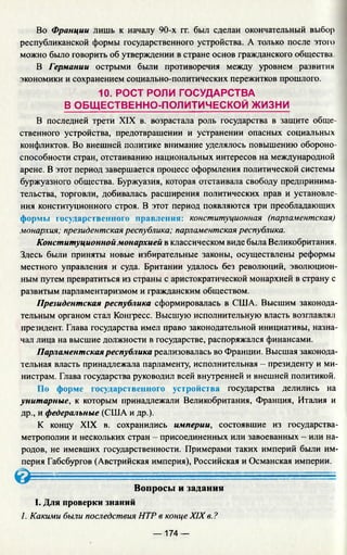 Во Франции лишь к началу 90-х гг. был сделан окончательный выбор
республиканской формы государственного устройства. А только после этого
можно было говорить об утверждении в стране основ гражданского общества.
В Германии острыми были противоречия между уровнем развития
экономики и сохранением социально-политических пережитков прошлого.
10. РОСТ РОЛИ ГОСУДАРСТВА
В ОБЩ ЕСТВЕННО-ПОЛИТИЧЕСКОЙ ЖИЗНИ
В последней трети XIX в. возрастала роль государства в защите обще­
ственного устройства, предотвращении и устранении опасных социальных
конфликтов. Во внешней политике внимание уделялось повышению обороно­
способности стран, отстаиванию национальных интересов на международной
арене. В этот период завершается процесс оформления политической системы
буржуазного общества. Буржуазия, которая отстаивала свободу предпринима­
тельства, торговли, добивалась расширения политических прав и установле­
ния конституционного строя. В этот период появляются три преобладающих
формы государственного правления: конституционная (парламентская)
монархия; президентская республика; парламентская республика.
Конституционной монархией в классическом виде была Великобритания.
Здесь были приняты новые избирательные законы, осуществлены реформы
местного управления и суда. Британии удалось без революций, эволюцион­
ным путем превратиться из страны с аристократической монархией в страну с
развитым парламентаризмом и гражданским обществом.
Президентская республика сформировалась в США. Высшим законода­
тельным органом стал Конгресс. Высшую исполнительную власть возглавлял
президент. Глава государства имел право законодательной инициативы, назна­
чал лица на высшие должности в государстве, распоряжался финансами.
Парламентская республика реализовалась во Франции. Высшая законода­
тельная власть принадлежала парламенту, исполнительная - президенту и ми­
нистрам. Глава государства руководил всей внутренней и внешней политикой.
По форме государственного устройства государства делились на
унитарные, к которым принадлежали Великобритания, Франция, Италия и
др., и федеральные (США и др.).
К концу XIX в. сохранились империи, состоявшие из государства-
метрополии и нескольких стран - присоединенных или завоеванных - или на­
родов, не имевших государственности. Примерами таких империй были им­
перия Габсбургов (Австрийская империя), Российская и Османская империи.
О ........................
Вопросы и задания
I. Для проверки знаний
1. Какими были последствия НТР в конце XIX в. ?
— 174 —
 