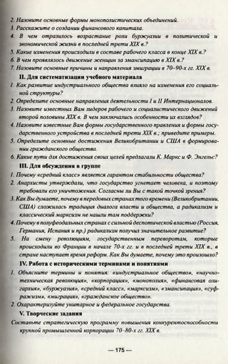 2. Назовите основные формы монополистических объединений.
3. Расскажите о создании финансового капитала.
4. В чем отразилось возрастание роли буржуазии в политической и
экономической жизни в последней трети XIX в. ?
5. Какие изменения происходили в составе рабочего класса в конце XIX в. ?
6. В чем проявлялось движение женщин за эмансипацию в XIX в. ?
7. Назовите основные причины и направления эмиграции в 70-90-х гг. XIX в.
II. Для систематизации учебного материала
1. Как развитие индустриального общества влияло на изменения его социаль­
ной структуры?
2. Определите основные направления деятельности I и II Интернационалов.
3. Назовите известных Вам лидеров рабочего и социалистического движений
второй половины XIX в. В чем заключались особенности их взглядов?
4. Назовите известные Вам формы государственного правления и формы госу­
дарственного устройства в последней трети XIXв.; приведите примеры.
5. Определите основные достижения Великобритании и США в формирова­
нии гражданского общества.
6. Какие пути для достижения своих целей предлагали К. Маркс и Ф. Энгельс?
III. Для обсуждения в группе
/. Почему «средний класс» является гарантом стабильности общества?
2. Анархисты утверждали, что государство угнетает человека, и поэтому
требовали его уничтожения. Согласны ли Вы с такой точкой зрения?
3. Как Вы думаете, почему в передовых странах того времени (Великобритании,
США) сложилась традиция диалога власти и общества, а радикализм и
классический марксизм не нашли там поддержки?
4. Почему в полуфеодальных странах с сильной деспотической властью (Россия,
Германия, Испания и пр.) радикализм получил значительное развитие?
5. На смену революциям, государственным переворотам, которые
происходили во Франции в начале 70-х гг. и в последней трети XIX в., в
стране наступает время реформ. Как Вы думаете, почему это произошло?
IV. Работа с историческими терминами и понятиями
1. Объясните термины и понятия: «индустриальное общество», «научно-
техническая революция», «корпорация», «монополия», «финансовая оли­
гархия», «буржуазия», «средний класс», «марксизм», «эмансипация», «суф­
ражизм», «миграция», «гражданское общество».
2. Охарактеризуйте унитарное и федеральное государства.
V. Творческие задания
Составьте стратегическую программу повышения конкурентоспособности
крупной промышленной корпорации 70-80-х гг. XIX в.
— 175 —
 