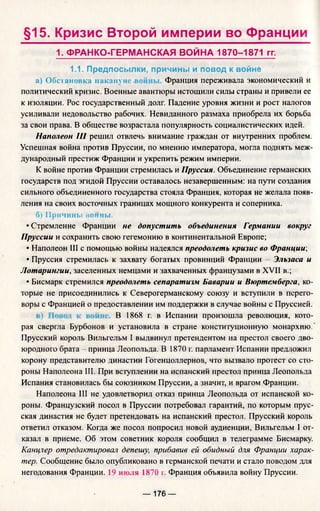 §15. Кризис Второй империи во Франции
1. ФРАНКО-ГЕРМАНСКАЯ ВОЙНА 1870-1871 гг.
1.1. Предпосылки, причины и повод к войне
а) Обстановка иаканун Франция переживала экономический и
политический кризис. Военные авантюры истощили силы страны и привели ее
к изоляции. Рос государственный долг. Падение уровня жизни и рост налогов
усиливали недовольство рабочих. Невиданного размаха приобрела их борьба
за свои права. В обществе возрастала популярность социалистических идей.
Наполеон III решил отвлечь внимание граждан от внутренних проблем.
Успешная война против Пруссии, по мнению императора, могла поднять меж­
дународный престиж Франции и укрепить режим империи.
К войне против Франции стремилась и Пруссия. Объединение германских
государств под эгидой Пруссии оставалось незавершенным: на пути создания
сильного объединенного государства стояла Франция, которая не желала появ­
ления на своих восточных границах мощного конкурента и соперника.
б) Причины войны.
•Стремление Франции не допустить объединения Германии вокруг
Пруссии и сохранить свою гегемонию в континентальной Европе;
• Наполеон III с помощью войны надеялся преодолеть кризис во Франции',
• Пруссия стремилась к захвату богатых провинций Франции - Эльзаса и
Лотарингии, заселенных немцами и захваченных французами в XVII в.;
• Бисмарк стремился преодолеть сепаратизм Баварии и Вюртемберга, ко­
торые не присоединились к Северогерманскому союзу и вступили в перего­
воры с Францией о предоставлении им поддержки в случае войны с Пруссией.
В 1868 г. в Испании произошла революция, кото­
рая свергла Бурбонов и установила в стране конституционную монархию.
Прусский король Вильгельм I выдвинул претендентом на престол своего дво­
юродного брата - принца Леопольда. В 1870 г. парламент Испании предложил
корону представителю династии Гогенцоллернов, что вызвало протест со сто­
роны Наполеона III. При вступлении на испанский престол принца Леопольда
Испания становилась бы союзником Пруссии, а значит, и врагом Франции.
Наполеона III не удовлетворил отказ принца Леопольда от испанской ко­
роны. Французский посол в Пруссии потребовал гарантий, по которым прус­
ская династия не будет претендовать на испанский престол. Прусский король
ответил отказом. Когда же посол попросил новой аудиенции, Вильгельм I от­
казал в приеме. Об этом советник короля сообщил в телеграмме Бисмарку.
Канцлер отредактировал депешу, прибавив ей обидный для Франции харак­
тер. Сообщение было опубликовано в германской печати и стало поводом для
негодования Франции. 19 июля 1870 г. Франция объявила войну Пруссии.
— 176 —
 