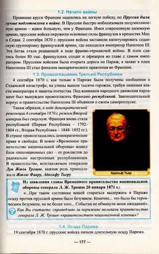 1.2. Начало войны
Правящие круги Франции надеялись на легкую победу, но Пруссия была
лучше подготовлена к войне. В Пруссии быстро мобилизовали полумиллион­
ную армию - вдвое большую, чем у Франции. Имея современную наземную
армию, прусские войска окружили основные силы французов в крепостях Мец
и Седан. 2 сентября 1870 г. прусские войска заставили капитулировать седан­
скую группировку французской армии, где находился император Наполеон III.
Эта битва стала решающей в ходе франко-германской войны. В плен сда­
лись более 80 тыс. французских солдат и офицеров во главе с самим импе­
ратором. Прусским войскам была открыта дорога на Париж, а захват в плен
Наполеона III стал финалом монархического правления во Франции.
1.3. Провозглашение Третьей Республики
4 сентября 1870 г, как только в Париже были получены сообщения о
Седанской катастрофе, на улицы вышли тысячи горожан, требуя лишения вла­
сти императора и защиты отечества. Под влиянием народного движения парла­
мент был вынужден провозгласить Францию республикой. Законодательный
корпус и правительство Наполеона III объявили о своем самороспуске.
Таким образом, в ходе демократической
революции 4 сентября 1870г.режим Второй
империи был свергнут. Франция вновь стала
республикой (Первая Республика - 1792-
1804 гг., Вторая Республика—1848-1852 гг.).
В стране провозглашались демократические
права и свободы. В новое «Временное пра­
вительство национальной обороны» вошел
блок оппозиционных сил - от роялистов до
радикально настроенных республиканцев.
В правительстве, возглавляемом генералом
Луи Жюль Трошю, важная роль принадле­
жала Жюлю Фавру, Адольфу Тьеру.
Из заявления главы Временного правительства национальной
обороны генерала JI. Ж. Трошю 20 января 1871 г.:
«...При таком состоянии вещей стараться выдержать в Париже
; осаду против прусской армии было безумием. Конечно... это было бы герои­
ческим безумием, но не более того... События не обманули моих ожиданий».
Как Вы считаете, справедливо ли парижане называли правительство
генерала Л. Ж. Трошю «правительством национальной измены»?
1.4. Осада Парижа
19 сентября 1870 г. прусские войска начали длительную осаду Парижа.
— 177 —
 