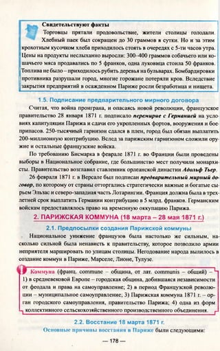 Свидетельствуют факты
Торговцы прятали продовольствие, жители столицы голодали.
Хлебный паек был сокращен до 30 граммов в сутки. Но и за этим
jкрохотным кусочком хлеба приходилось стоять в очередях с 5-ти часов утра.
Цены на продукты неслыханно выросли: 300—400 граммов собачьего или ко­
шачьего мяса продавались по 5 франков, одна луковица стоила 50 франков.
Топлива не было - приходилось рубить деревья на бульварах. Бомбардировки
противника разрушали город, многие горожане потеряли кров. Вследствие
закрытия предприятий в осажденном Париже росли безработица и нищета.
1.5. Подписание предварительного мирного договора
Считая, что война проиграна, и опасаясь новой революции, французское
правительство 28 января 1871 г. подписало перемирие с Германией на усло­
виях капитуляции Парижа и сдачи его укрепленных фортов, вооружения и бое­
припасов. 250-тысячный гарнизон сдался в плен, город был обязан выплатить
200-миллионную контрибуцию. Вслед за парижским гарнизоном сложили ору­
жие и остальные французские войска.
По требованию Бисмарка в феврале 1871 г. во Франции были проведены
выборы в Национальное собрание, где большинство мест получили монархи­
сты. Правительство возглавил ставленник орлеанской династии Адольф Тьер.
26 февраля 1871 г. в Версале был подписан предварительный мирный до­
говор, по которому от страны отторгались стратегически важные и богатые сы­
рьем Эльзас и северо-западная часть Лотарингии. Франция должна была в трех­
летней срок выплатить Германии контрибуцию в 5 млрд. франков. Германским
войскам предоставлялось право на временную оккупацию Парижа.
2. ПАРИЖСКАЯ КОММУНА (18 марта - 28 мая 1871 г.)
2.1. Предпосылки создания Парижской коммуны
Национальное унижение французов была настолько же сильным, на­
сколько сильной была ненависть к правительству, которое позволило армии
неприятеля маршировать по улицам столицы. Негодование народа вылилось в
создание коммун в Париже, Марселе, Лионе, Тулузе.
« Г Коммуна (франц. commune - община, от лат. communis - общий) - Ч
1) в средневековой Европе - городская община, добившаяся независимости
от феодала и права на самоуправление; 2) в период Французской револю­
ции - муниципальное самоуправление; 3) Парижская коммуна 1871 г. - ор­
ган городского самоуправления, правительство Парижа; 4) одна из форм
1 коллективного сельскохозяйственного производственного объединения. г
2.2. Восстание 18 марта 1871 г.
Основные причины восстания в Париже были следующими:
— 178 —
 