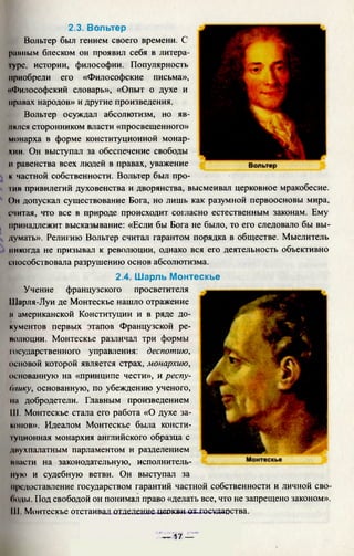 2.3. Вольтер
Вольтер был гением своего времени. С
ранным блеском он проявил себя в литера-
■урс, истории, философии. Популярность
приобрели его «Философские письма»,
«Философский словарь», «Опыт о духе и
правах народов» и другие произведения.
Вольтер осуждал абсолютизм, но яв­
лялся сторонником власти «просвещенного»
монарха в форме конституционной монар­
хии. Он выступал за обеспечение свободы
и равенства всех людей в правах, уважение
к частной собственности. Вольтер был про­
тив привилегий духовенства и дворянства, высмеивал церковное мракобесие.
()н допускал существование Бога, но лишь как разумной первоосновы мира,
считая, что все в природе происходит согласно естественным законам. Ему
принадлежит высказывание: «Если бы Бога не было, то его следовало бы вы­
думать». Религию Вольтер считал гарантом порядка в обществе. Мыслитель
никогда не призывал к революции, однако вся его деятельность объективно
способствовала разрушению основ абсолютизма.
2.4. Шарль Монтескье
Учение французского просветителя
Шарля-Луи де Монтескье нашло отражение
и американской Конституции и в ряде до­
кументов первых этапов Французской ре­
волюции. Монтескье различал три формы
государственного управления: деспотию,
основой которой является страх, монархию,
основанную на «принципе чести», и респу-
Стику, основанную, по убеждению ученого,
ил добродетели. Главным произведением
III. Монтескье стала его работа «О духе за­
конов». Идеалом Монтескье была консти-
|уционная монархия английского образца с
двухпалатным парламентом и разделением
мнасти на законодательную, исполнитель­
ную и судебную ветви. Он выступал за
предоставление государством гарантий частной собственности и личной сво­
боды. Под свободой он понимал право «делать все, что не запрещено законом».
Ill Монтескье отстаивал отделение церкви ах-шсудаюства.
-т—17 —-
 