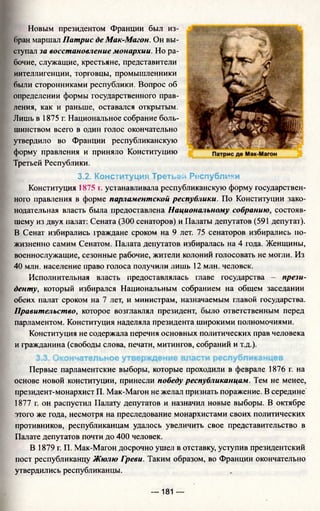 Новым президентом Франции был из­
бран маршал Патрис де Мак-Магон. Он вы­
ступал за восстановление монархии. Но ра­
бочие, служащие, крестьяне, представители
интеллигенции, торговцы, промышленники
были сторонниками республики. Вопрос об
определении формы государственного прав­
ления, как и раньше, оставался открытым.
Лишь в 1875 г. Национальное собрание боль­
шинством всего в один голос окончательно
утвердило во Франции республиканскую
форму правления и приняло Конституцию
Третьей Республики.
3.2. Конституция Третьей Республики
Конституция 1875 г. устанавливала республиканскую форму государствен­
ного правления в форме парламентской республики. По Конституции зако­
нодательная власть была предоставлена Национальному собранию, состояв­
шему из двух палат: Сената (300 сенаторов) и Палаты депутатов (591 депутат).
В Сенат избирались 1раждане сроком на 9 лет. 75 сенаторов избирались по­
жизненно самим Сенатом. Палата депутатов избиралась на 4 года. Женщины,
военнослужащие, сезонные рабочие, жители колоний голосовать не могли. Из
40 млн. население право голоса получили лишь 12 млн. человек.
Исполнительная власть предоставлялась главе государства - прези­
денту, который избирался Национальным собранием на общем заседании
обеих палат сроком на 7 лет, и министрам, назначаемым главой государства.
Правительство, которое возглавлял президент, было ответственным перед
парламентом. Конституция наделяла президента широкими полномочиями.
Конституция не содержала перечня основных политических прав человека
и гражданина (свободы слова, печати, митингов, собраний и т.д.).
3.3. Окончательное утверждение власти республиканцев
Первые парламентские выборы, которые проходили в феврале 1876 г. на
основе новой конституции, принесли победу республиканцам. Тем не менее,
президент-монархист П. Мак-Магон не желал признать поражение. В середине
1877 г. он распустил Палату депутатов и назначил новые выборы. В октябре
этого же года, несмотря на преследование монархистами своих политических
противников, республиканцам удалось увеличить свое представительство в
Палате депутатов почти до 400 человек.
В 1879 г. П. Мак-Магон досрочно ушел в отставку, уступив президентский
пост республиканцу Жюлю Греви. Таким образом, во Франции окончательно
утвердились республиканцы.
— 181 —
 