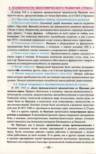 4. ОСОБЕННОСТИ ЭКОНОМИЧЕСКОГО РАЗВИТИЯ СТРАНЫ
В конце XIX в. в мировом промышленном производстве Франция зани­
мала 4-е место, пропустив вперед не только Британию, но и США и Германию.
4.1. Причины замедления темпов экономического развития
а) Последствия войн Огромный ущерб экономике нанесла неудачная
война с Пруссией. Франция потеряла две промышленно развитые провинции
(Эльзас и часть Лотарингии), вынуждена была выплатить огромную контрибу­
цию. Деньги - 5 млрд. франков - собирались по всей стране по «займу осво­
бождения». Это позволило выплатить контрибуцию досрочно, и уже в сентя­
бре 1873 г. последний германский солдат покинул французскую территорию.
б) Iсхничсская отп а.нк Машины и оборудование на французских
предприятиях были изготовлены, в основном, в первой половине XIX в. и
уступали новейшей технике немецких и американских фабрик и заводов.
в) Недостаток сырья и топлива. Промышленность страны ощущала не­
хватку сырья и топлива. В большом количестве ввозились уголь, медь, хло­
пок и др. Привезенное сырье повышало себестоимость французских товаров и
снижала их конкурентоспособность на мировом рынке.
г) Вы. о капитала. Французской буржуазии было выгодно вкладывать
стредств&в экономику других стран, а не в мелкие французские предприятия.
д) Низкая покупательная способность населения. Мелкие собствен­
ники, которые преобладали на селе, все меньше покупали промышленную про­
дукцию. Низкую покупательную способность имели рабочие, ремесленники.
4.2. Новые тенденции в экономическом развитии страны
В 1871-1913 гг. объем промышленного производства во Франции уве­
личился втрое. Прирост обеспечила, в основном, тяжелая промышленность -
металлургия, угольная, машиностроение, автомобилестроение и судостроение.
Появление новых технологий позволило шире использовать залежи руды, ко­
торые были во Франции, а недостаток угля стимулировал строительство ги­
дроэлектростанций. Большие успехи были достигнуты в развитии транспорт­
ной сети. В 1872-1900 гг. протяжность железных дорог увеличилась в 2,5 раза.
Как и в других странах, во Франции происходила концентрация произ­
водства и капитала. В автомобилестроении страны лидировали предприятия
Рено, а военные, металлургические, машиностроительные заводы, угольные
шахты оказались под контролем концернов Шнейдеров и де Ванделей.
Во Франции, как и раньше, преобладала легкая промышленность с
большим удельным весом мелких предприятий и ручного, ремесленного
труда. Более половины рабочих страны работали в мастерских с количе­
ством работников до пяти человек. В то время, как в других странах мелкие
и средние предприятия легкой промышленности вытеснялись крупными, во
Франции они сохранялись благодаря традиционной специализации на выпуске
— 182 —
 