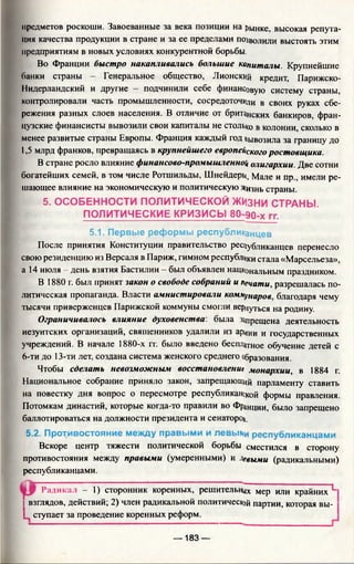 предметов роскоши. Завоеванные за века позиции на рынке, высокая репута­
ция качества продукции в стране и за ее пределами позволили выстоять этим
предприятиям в новых условиях конкурентной борьбы.
Во Франции быстро накапливались большие капиталы. Крупнейшие
банки страны - Генеральное общество, Лионский кредит, Парижско-
Нидерландский и другие - подчинили себе финансовую систему страны,
контролировали часть промышленности, сосредоточили в своих руках сбе­
режения разных слоев населения. В отличие от британских банкиров, фран­
цузские финансисты вывозили свои капиталы не столько в колонии, сколько в
менее развитые страны Европы. Франция каждый год вывозила за границу до
1,5 млрд франков, превращаясь в крупнейшего европейского ростовщика.
В стране росло влияние финансово-промышленноц олигархии. Две сотни
богатейших семей, в том числе Ротшильды, Шнейдерь^ Мале и пр., имели ре­
шающее влияние на экономическую и политическую Жизнь страны.
5. ОСОБЕННОСТИ ПОЛИТИЧЕСКОЙ ЖИЗНИ СТРАНЫ.
ПОЛИТИЧЕСКИЕ КРИЗИСЫ БО-ЭО-х гг.
5.1. Первые реформы республиканцев
После принятия Конституции правительство рес11у5ли[(дцц£р перенесло
свою резиденцию из Версаля в Париж, гимном республики стала «Марсельеза»,
а 14 июля - день взятия Бастилии - был объявлен национальным праздником.
В 1880 г. был принят закон о свободе собраний и печати, разрешалась по­
литическая пропаганда. Власти амнистировали коммуИар0в благодаря чему
тысячи приверженцев Парижской коммуны смогли вернуться на родину.
Ограничивалось влияние духовенства, была запрещена деятельность
иезуитских организаций, священников удалили из армии и государственных
учреждений. В начале 1880-х гг. было введено бесплатное обучение детей с
6-ти до 13-ти лет, создана система женского среднего образования.
Чтобы сделать невозможным восстановление монархии, в 1884 г.
Национальное собрание приняло закон, запрещающий парламенту ставить
на повестку дня вопрос о пересмотре республиканской формы правления.
Потомкам династий, которые когда-то правили во Франции, было запрещено
баллотироваться на должности президента и сенаторой.
5.2. Противостояние между правыми и левыми республиканцами
Вскоре центр тяжести политической борьбы сместился в сторону
противостояния между правыми (умеренными) и Левыми (радикальными)
республиканцами.
Радикал - 1) сторонник коренных, решительных мер или крайних L
! взглядов, действий; 2) член радикальной политической партии, которая вы-
L ступает за проведение коренных реформ.
— 183 —
 