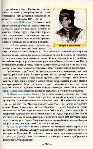 и республиканцами. Положение ослож­
нялось в связи с распространением идей
реваншизма как следствия поражения во
франко-прусской войне 1870-1871 гг.
а) Jai овор Ж. Буланже. Экономический
кризис ускорил разорение крестьян и мелких
городских буржуа. Недовольство властью со
стороны разных групп населения стреми­
лись использовать реакционеры, которые
разжигали националистические настроения,
пропагандировали войну против Германии.
В этой обстановке развернул свою дея­
тельность политический авантюрист ге­
нерал Жорж Буланже. Получив в 1886 г. должность военного министра, он
обратил на себя внимание резкими выпадами против Германии, требованием
укрепления военного потенциала страны. О нем заговорили как о человеке,
способном вернуть Франции величие, утраченные Эльзас и Лотарингию. Найдя
сторонников, генерал создал правое политическое движение, стал вести под­
готовку к государственному перевороту и захвату диктаторских полномочий.
Буланжисты потребовали роспуска парламента, отставки правительства и
пересмотра Конституции. В стране возникла угроза республике и демократии.
Такое развитие событий обеспокоило правительство. В январе 1888 г. Жоржа
Буланже отправили в отставку и обвинили в государственной измене. Партия
его приверженцев была запрещена. Слухи о возможном аресте заставили
Буланже бежать из Франции. Верховный суд заочно приговорил его к смертной
казни. Вскоре буланжистское движение распалось, а его лидер застрелился.
б) Панамская афера. Еще в 1880 г. была создана компания для строи­
тельства канала через Панамский перешеек. Акции были куплены многими
французами. Строительство канала затянулось, и в 1888 г. компания объявила
о своем банкротстве. Многочисленные акционеры потеряли вложенные
деньги. Вскоре выяснилось, что из собранных 1,4 млрд. франков на строи­
тельство канала было израсходовано лишь 700 млн. Остальные деньги были
растрачеЯы руководством компании и пошли на подкуп официальных лиц. В
получении взяток от компании были изобличены более 100 депутатов, сена­
торов и министров. Страна была ошеломлена масштабами скандала. Дельцы,
которые руководили компанией, оказались в тюрьме.
в) «Дело Дрейфуса». В 1894 г. капитан генерального штаба, еврей по на­
циональности, Альфред Дрейфус был обвинен в передаче секретной военной
информации Германии. Не считаясь с отсутствием серьезных доказательств
его вины, А. Дрейфус был разжалован и приговорен военным трибуналом к
пожизненному заключению.
— 185 —
 