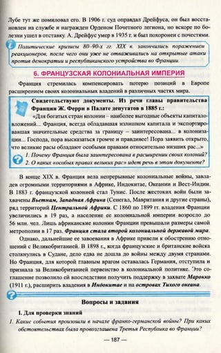 Лубе тут же помиловал его. В 1906 г. суд оправдал Дрейфуса, он был восста­
новлен на службе и награжден Орденом Почетного легиона, но вскоре по бо­
лезни ушел в отставку. А. Дрейфус умер в 1935 г. и был похоронен с почестями.
Политические кризисы 80 -90-х гг. XIX в. закончились поражением
реакционеров, после чего они уже не отваживались на открытые атаки
против демократии иреспубликанского устройства во Франции.
6. ФРАНЦУЗСКАЯ КОЛОНИАЛЬНАЯ ИМПЕРИЯ
Франция стремилась компенсировать потерю позиций в Европе
расширением своих колониальных владений в различных частях мира.
Свидетельствуют документы. Из речи главы правительства
Франции Ж. Ферри в Палате депутатов в 1885 г.:
«Для богатых стран колонии - наиболее выгодные объекты капитало­
вложений... Франция, всегда обладавшая излишком капитала и экспортиро­
вавшая значительные средства за границу - заинтересована... в колониза­
ции... Господа, пора высказаться громче и правдивее! Пора заявить открыто,
что великие расы обладают особыми правами относительно низших рас...»
© 1. Почему Франция была заинтересована в расширении своих колоний?
2. О каких «особых правах великих рас» идет речь в этом документе?
В конце XIX в. Франция вела непрерывные колониальные войны, завла­
дев огромными территориями в Африке, Индокитае, Океании и Вест-Индии.
В 1883 г. французской колонией стал Тунис. После жестоких войн были за­
хвачены Вьетнам, Западная Африка (Сенегал, Мавритания и другие страны),
ряд территорий Центральной Африки. С 1860 по 1899 гг. владения Франции
увеличились в 19 раз, а население ее колониальной империи возросло до
56 млн. чел. Лишь африканские колонии Франции превышали размеры самой
метрополии в 17 раз. Франция стала второй колониальной державой мира.
Однако, дальнейшие ее завоевания в Африке привели к обострению отно­
шений с Великобританией. В 1898 г., когда французские и британские войска
столкнулись в Судане, дело едва не дошла до войны между двумя странами.
Но Франция, для которой главным врагом оставалась Германия, отступила и
признала за Великобританией первенство в колониальной политике. Это со­
глашение позволило ей впоследствии получить поддержку в захвате Марокко
(1911 г.), расширить владения в Индокитае и на островах Тихого океана.
О ----------------
Вопросы и задания
I. Для проверки знаний
1. Какие события произошли в начале франко-германской войны? При каких
обстоятельствах была провозглашена Третья Республика во Франции?
— 187 —
 