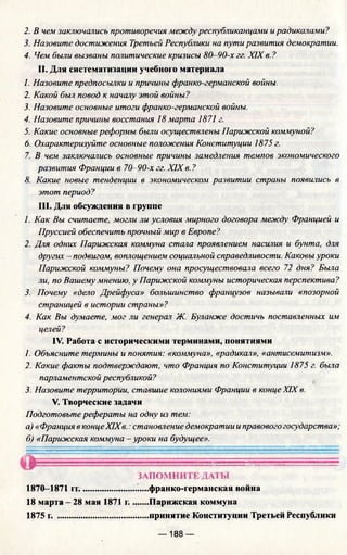 2. В чем заключались противоречия между республиканцами ирадикалами?
3. Назовите достижения Третьей Республики на пути развития демократии.
4. Чем были вызваны политические кризисы 80-90-х гг. XIX в. ?
II. Для систематизации учебного материала
1. Назовите предпосылки и причины франко-германской войны.
2. Какой был повод к началу этой войны?
3. Назовите основные итоги франко-германской войны.
4. Назовите причины восстания 18 марта 1871 г.
5. Какие основные реформы были осуществлены Парижской коммуной?
6. Охарактеризуйте основные положения Конституции 1875 г.
7. В чем заключались основные причины замедления темпов экономического
развития Франции в 70-90-х гг. XIX в. ?
8. Какие новые тенденции в экономическом развитии страны появились в
этот период?
III. Для обсуждения в группе
1. Как Вы считаете, могли ли условия мирного договора между Францией и
Пруссией обеспечить прочный мир в Европе?
2. Для одних Парижская коммуна стала проявлением насилия и бунта, для
других - подвигом, воплощением социальной справедливости. Каковы уроки
Парижской коммуны? Почему она просуществовала всего 72 дня? Была
ли, по Вашему мнению, у Парижской коммуны историческая перспектива?
3. Почему «дело Дрейфуса» большинство французов называли «позорной
страницей в истории страны»?
4. Как Вы думаете, мог ли генерал Ж. Буланже достичь поставленных им
целей?
IV. Работа с историческими терминами, понятиями
1. Объясните термины и понятия: «коммуна», «радикал», «антисемитизм».
2. Какие факты подтверждают, что Франция по Конституции 1875 г. была
парламентской республикой?
3. Назовите территории, ставшие колониями Франции в конце XIX в.
V. Творческие задачи
Подготовьте рефераты на одну из тем:
а) «Франция в концеXIXв.: становление демократии и правового государства»;
б) «Парижская коммуна -уроки на будущее».
ЗАПОМНИТЕ ДАТЫ
1870-1871 гг.........................„...франко-германская война
18 марта - 28 мая 1871 г........Парижская коммуна
1875 г. .........................................принятие Конституции Третьей Республики
— 188 —
 