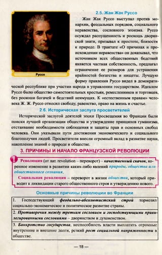 2.5. Жан Жак Руссо
Жан Жак Руссо выступал против мо­
нархии, феодальных порядков, социального
неравенства, сословного эгоизма. Руссо
осуждал распущенность и роскошь дворян­
ской знати, призывал к простоте, близости
к природе. В трактате «О причинах и про­
исхождении неравенства» он доказывал, что
источником всех общественных бедствий
является частная собственность, предлагал
ограничение ее размеров для устранения
крайностей богатства и нищеты. Лучшую
форму правления Руссо видел в демократи­
ческой республике при участии народа в управлении государством. Идеалом
Руссо было общество самостоятельных крестьян, ремесленников и торговцев,
без роскоши богачей и бедствий неимущих. К «естественным правам» чело­
века Ж. Ж. Руссо относил свободу, равенство, право на жизнь и счастье.
2.6. Историческая заслуга просветителей
Исторической заслугой деятелей эпохи Просвещения во Франции были
поиски лучшей организации общества и утверждение принципов гуманизма,
отстаивание необходимости соблюдения и защиты прав и основных свобод
человека. Они указывали пути достижения экономического и социального
благополучия людей. Просветители внесли огромный вклад в развитие науки,
накопление знаний о природе и обществе.
3. ПРИЧИНЫ И НАЧАЛО ФРАНЦУЗСКОЙ РЕВОЛЮЦИИ
............. ■ I
Революция (от лат. revolution - переворот) - качественный скачок, ко­
ренное изменение в развитии каких-либо явлений природы, общества и:ш
общественного сознания.
Социальная революция - переворот в жизни общества, который при-
^ водит к ликвидации старого общественного строя и утверждению нового. _
Основные причины революции во Франции
1. Господствующий феодально-абсолютистский строй тормозил
социально-экономическое и политическое развитие страны.
2. Противоречия между третьим сословием и господствующими приви­
легированными сословиями - дворянством и духовенством.
3. Банкротство государства, неспособность власти выплатить огромные
внутренние и внешние долги, резкий рост социальной напряженности в
обществе.
— 18 —
 