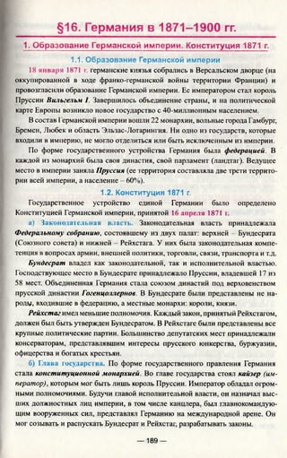 §16. Германия в 1871-1900 гг.
1. Образование Германской империи. Конституция 1871 г.
1.1. Образование Германской империи
18 января 1871 г. германские князья собрались в Версальском дворце (на
оккупированной в ходе франко-германской войны территории Франции) и
провозгласили образование Германской империи. Ее императором стал король
Пруссии Вильгельм I. Завершилось объединение страны, и на политической
карте Европы возникло новое государство с 40-миллионным населением.
В состав Германской империи вошли 22 монархии, вольные города Гамбург,
Бремен, Любек и область Эльзас-Лотарингия. Ни одно из государств, которые
входили в империю, не могло отделиться или быть исключенным из империи.
По форме государственного устройства Германия была федерацией. В
каждой из монархий была своя династия, свой парламент (ландтаг). Ведущее
место в империи заняла Пруссия (ее территория составляла две трети террито­
рии всей империи, а население - 60%).
1.2. Конституция 1871 г.
Государственное устройство единой Германии было определено
Конституцией Германской империи, принятой 16 апреля 1871 г.
а) Законодательная власть. Законодательная власть принадлежала
Федеральному собранию, состоявшему из двух палат: верхней - Бундесрата
(Союзного совета) и нижней Рейхстага. У них была законодательная компе­
тенция в вопросах армии, внешней политики, торговли, связи, транспорта и г.д.
Бундесрат владел как законодательной, так и исполнительной властью.
Господствующее место в Бундесрате принадлежало Пруссии, владевшей 17 из
58 мест. Объединенная Германия стала союзом династий под верховенством
прусской династии Гогенцоллернов. В Бундесрате были представлены не на­
роду, входившие в федерацию, а местные монархи: короли, князи.
Рейхстаг имел меньшие полномочия. Каждый закон, принятый Рейхстагом,
должен был быть утвержден Бундесратом. В Рейхстаге были представлены все
крупные политические партии. Большинство депутатских мест принадлежали
консерваторам, представлявшим интересы прусского юнкерства, буржуазии,
офицерства и богатых крестьян.
б) Глава государства По форме государственного правления Германия
стала конституционной монархией. Во главе государства стоял кайзер (им­
ператор), которым мог быть лишь король Пруссии. Император обладал огром­
ными полномочиями. Будучи главой исполнительной власти, он назначал выс­
ших должностных лиц империи, в том числе канцлера, был главнокомандую­
щим вооруженных сил, представлял Германию на международной арене. Он
мог созывать и распускать Бундесрат и Рейхстаг, разрабатывать законы.
— 189 —
 