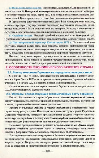 в) Исполни гсльнах власть. Исполнительная власть была независимой от
законодательной. Имперский канцлер назначался и смещался лично кайзером
и нес ответственность лишь перед ним, а не перед парламентом. Канцлер был
также главой Бундесрата, где его голос был решающим при равенстве голосов.
В Германии не существовало правительства. Ранг министра имел канцлер,
а статс-секретари (государственные секретари) возглавляли ведомства, назна­
чались канцлером и были чиновниками его аппарата. Канцлер и подчиненные
ему статс-секретари осуществляли внутреннюю и внешнюю политику.
г) Судебная власть. Высшей судебной инстанцией стал Имперский суд.
Судебная власть была независимой от законодательной и исполнительной власти.
д) Противоречивый характер Конституции 1871 г. По имперской кон­
ституции, высшей волей была воля монарха, которой приписывалось боже­
ственное происхождение. Конституция сохранила в империи многочисленные
черты прусского полицейского государства и закрепила гегемонию Пруссии.
Вместе с тем, конституция гарантировала всем немцам, независимо от
происхождения, равное право на занятие государственных должностей, владе­
ние собственностью и свободу предпринимательской деятельности.
2. ОСОБЕННОСТИ ЭКОНОМИЧЕСКОГО РАЗВИТИЯ СТРАНЫ
2.1. Выход экономики Германии на передовые позиции в мире
С 1870 до 1913 гг. объем промышленного производства в стране увели­
чился в 6 раз. Уже в 1870-е гг. в промышленном развитии Германия обогнала
Францию, а в начале XX в. оставила позади Великобританию.
Германия выдвигалась на первое место в Европе и стала второй (после
США) индустриальной державой мира.
2.2. Факторы, способствующие экономическому росту Германии
После объединения в стране образовался единый внутренний рынок,
были уничтожены таможенные границы, введены единые валюта, система мер
и весов, торговое и банковское законодательство.
Захват у Франции Эльзаса и части Лотарингии содействовал инду­
стриальному росту страны. Используя лотарингскую руду и уголь Рурского и
Саарского бассейнов, немецкие промышленники создали мощную топливно­
металлургическую базу, а французская S-миллиардная контрибуция была ис­
пользована для финансирования развития индустрии и транспорта.
Немецкие предприниматели успешно использовали опыт других стран,
внедряли новейшие достижения науки и техники, передовую технологию.
Заводы и фабрики страны оснащались современным оборудованием.
Рост промышленности стимулировали большие государственные заказы
на производство вооружений, строительство крепостей, железных дорог и
морских портов. Государство поощряло развитие тяжелой индустрии и охра­
няло ее интересы от иностранной конкуренции на внутреннем рынке.
— 190 —
 