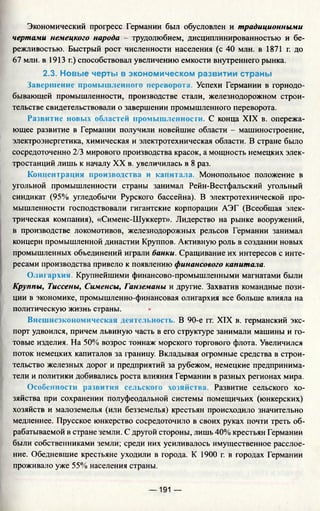 Экономический прогресс Германии был обусловлен и традиционными
чертами немецкого народа - трудолюбием, дисциплинированностью и бе­
режливостью. Быстрый рост численности населения (с 40 млн. в 1871 г. до
67 млн. в 1913 г.) способствовал увеличению емкости внутреннего рынка.
2.3. Новые черты в экономическом развитии страны
Завершение промышленного переворота. Успехи Германии в горнодо­
бывающей промышленности, производстве стали, железнодорожном строи­
тельстве свидетельствовали о завершении промышленного переворота.
Развитие новых областей промышленности. С конца XIX в. опережа­
ющее развитие в Германии получили новейшие области —машиностроение,
электроэнергетика, химическая и электротехническая области. В стране было
сосредоточенно 2/3 мирового производства красок, а мощность немецких элек­
тростанций лишь к началу XX в. увеличилась в 8 раз.
Концентрация производства и капитала. Монопольное положение в
угольной промышленности страны занимал Рейн-Вестфальский угольный
синдикат (95% угледобычи Рурского бассейна). В электротехнической про­
мышленности господствовали гигантские корпорации АЭГ (Всеобщая элек­
трическая компания), «Сименс-Шуккерт». Лидерство на рынке вооружений,
в производстве локомотивов, железнодорожных рельсов Германии занимал
концерн промышленной династии Круппов. Активную роль в создании новых
промышленных объединений играли банки. Сращивание их интересов с инте­
ресами производства привело к появлению финансового капитала.
О лтархин. Крупнейшими финансово-промышленными магнатами были
Крупны, Тиссены, Сименсы, Ганземаны и другие. Захватив командные пози­
ции в экономике, промышленно-финансовая олигархия все больше влияла на
политическую жизнь страны.
Внешнеэкономическая деятельность. В 90-е гг. XIX в. германский экс­
порт удвоился, причем львиную часть в его структуре занимали машины и го­
товые изделия. На 50% возрос тоннаж морского торгового флота. Увеличился
поток немецких капиталов за границу. Вкладывая огромные средства в строи­
тельство железных дорог и предприятий за рубежом, немецкие предпринима­
тели и политики добивались роста влияния Германии в разных регионах мира.
Особенности развития сельского хозяйства. Развитие сельского хо­
зяйства при сохранении полуфеодальной системы помещичьих (юнкерских)
хозяйств и малоземелья (или безземелья) крестьян происходило значительно
медленнее. Прусское юнкерство сосредоточило в своих руках почти треть об­
рабатываемой в стране земли. С другой стороны, лишь 40% крестьян Германии
были собственниками земли; среди них усиливалось имущественное расслое­
ние. Обедневшие крестьяне уходили в города. К 1900 г. в городах Германии
проживало уже 55% населения страны.
— 191 —
 