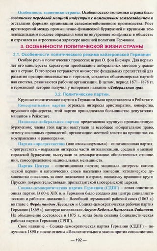 Особенность экономики сграны. Особенностью экономики страны было
соединение передовой мощной индустрии с помещичьим землевладением и
отсталыми формами организации сельскохозяйственного производства. Рост
противоречий между промышленно-финансовой буржуазией и крупными зем­
левладельцами позднее определил многие внутренние конфликты в обществе
и отразился на агрессивном характере внешней политики Германии.
3. ОСОБЕННОСТИ ПОЛИТИЧЕСКОЙ ЖИЗНИ СТРАНЫ
3.1. Особенности политического режима кайзеровской Германии
Особую роль в политических процессах играл О. фон Бисмарк. Для первых
лет его канцлерства характерно преобладание либеральных методов управле­
ния в стране. В это время устраняется множество феодальных препятствий для
развития предпринимательства и торговли, создается общеимперская партий­
ная система, развиваются рабочие организации. В целом, период 1871-1878 гг.
в германской истории получил у историков название «Либеральная эра».
3.2. Политические партии.
Крупные политические партии в Германии были представлены в Рейхстаге,
к'опссриашпнаи пар отражала интересы аристократии, юнкерства,
прусского офицерства; этой партии принадлежало большинство депутатских
мандатов в Рейхстаге.
Наииона.!- шосра п>ная нарти представляла крупную промышленную
буржуазию; члены этой партии выступали за всеобщее избирательное право,
отмену сословных привилегий, организацию местной власти на принципах са­
моуправления и равноправия.
Партия «нрогрсссн (или «вольнодумных») - оппозиционная партия;
«прогрессисты» выражали интересы части интеллигенции, средней и мелкой
городской буржуазии; выступали за демократизацию общественных отноше­
ний, самоопределение национальных меньшинств.
11ар1ин Ц с тр а —оппозиционная партия; защищала интересы католи­
ческой церкви и католических слоев населения империи; католическое ду­
ховенство опасалось за свое положение в стране, поскольку правящие круги
Пруссии покровительствовали протестантской (лютеранской) церкви.
Социал-демократическая партия Германии (СДПГ) - левая оппозици­
онная партия. В 60-х XIX в. в Германии было создано два центра социалисти­
ческого и рабочего движений - Всеобщий германский рабочий союз (1863 г.)
во главе с Фердинандом Лассалем и Социал-демократическая рабочая партия
Германии (1869 г.), которую возглавлялиАвгуст Бебель и ВильгельмЛибкнехт.
Их объединение состоялось в 1875 f ., когда была создана Социалистическая
рабочая партия Германии (СРПГ).
Свое название - Социал-демократическая партия Германии (СДПГ) - по­
лучила в 1890 г. после отмены «Исключительного закона против социалистов».
— 192 —
 