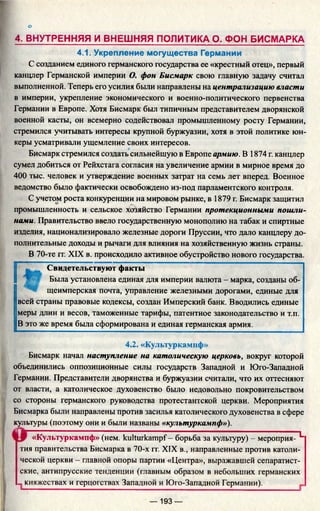 о
4. ВНУТРЕННЯЯ И ВНЕШНЯЯ ПОЛИТИКА О. ФОН БИСМАРКА
4.1. Укрепление могущества Германии
С созданием единого германского государства ее «крестный отец», первый
канцлер Германской империи О. фон Бисмарк свою главную задачу считал
выполненной. Теперь его усилия были направлены на централизацию власти
в империи, укрепление экономического и военно-политического первенства
Германии в Европе. Хотя Бисмарк был типичным представителем дворянской
военной касты, он всемерно содействовал промышленному росту Германии,
стремился учитывать интересы крупной буржуазии, хотя в этой политике юн­
керы усматривали ущемление своих интересов.
Бисмарк стремился создать сильнейшую в Европе армию. В 1874 г. канцлер
сумел добиться от Рейхстага согласия на увеличение армии в мирное время до
400 тыс. человек и утверждение военных затрат на семь лет вперед. Военное
ведомство было фактически освобождено из-под парламентского контроля.
С учетом роста конкуренции на мировом рынке, в 1879 г. Бисмарк защитил
промышленность и сельское хозяйство Германии протекционными пошли­
нами. Правительство ввело государственную монополию на табак и спиртные
изделия, национализировало железные дороги Пруссии, что дало канцлеру до­
полнительные доходы и рычаги для влияния на хозяйственную жизнь страны.
В 70-те гг. XIX в. происходило активное обустройство нового государства.
Свидетельствуют факты
Была установлена единая для империи валюта - марка, созданы об­
щеимперская почта, управление железными дорогами, единые для
всей страны правовые кодексы, создан Имперский банк. Вводились единые
меры длин и весов, таможенные тарифы, патентное законодательство и т.п.
В это же время была сформирована и единая германская армия.
4.2. «Культуркамнф»
Бисмарк начал наступление на католическую церковь, вокруг которой
объединились оппозиционные силы государств Западной и Юго-Западной
Германии. Представители дворянства и буржуазии считали, что их оттесняют
от власти, а католическое духовенство было недовольно покровительством
со стороны германского руководства протестантской церкви. Мероприятия
Бисмарка были направлены против засилья католического духовенства в сфере
культуры (поэтому они и были названы «культуркампф»).
«Культуркампф» (нем. kulturkampf- борьба за культуру) - мероприя- L
тия правительства Бисмарка в 70-х гг. XIX в., направленные против католи­
ческой церкви - главной опоры партии «Центра», выражавшей сепаратист­
ские, антипрусские тенденции (главным образом в небольших германских
„княжествах и герцогствах Западной и Юго-Западной Германии).
— 193 —
 