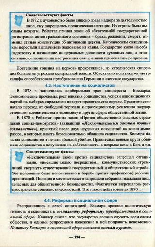 Свидетельствуют факты
В 1872 г. духовенство было лишено права надзора за деятельностью
школ, ему запрещалась политическая агитация. Из страны были вы­
сланы иезуиты. Рейхстаг принял закон об обязательнбй государственной
регистрации актов гражданского состояния - брака, рождения, смерти, от-
менил статью конституции об автономии церкви. Католическим священни­
кам перестали выплачивать жалованье из казны. Государство взяло на себя
подготовку и назначение на церковные должности духовных лиц, а отно­
сительно оппозиционно настроенных священников применялись репрессии.
Постепенно гонения на церковь прекратились, но католическая оппози­
ция больше не угрожала центральной власти. Объективно политика «культур­
кампф» способствовала преобразованию Германии в светское государство.
4.3. Наступление на социалистов
В 1878 г. закончилась «либеральная эра» канцлерства Бисмарка.
Экономические проблемы, рост влияния социалистов, успехи оппозиционных
партий на выборах определили поворот правительства вправо. Правительство
начало переход от свободной торговли к протекционизму, усилению государ­
ственного вмешательства в экономику и другие сферы общественной жизни.
В 1878 г. Рейхстаг принял закон «Против общественно опасных стрем­
лений социал-демократов» (названный «Исключительным законом против
социалистов»), принятый после двух неудачных покушений на жизнь .импе­
ратора, в которых власть безосновательно обвинила социалистов. Бисмарк на­
зывал социалистов в печати «бандой убийц». Правительственные круги обви­
няли социалистов в покушении на собственность, в подрыве веры в Бога и т.п.
Свидетельствуют факты
«Исключительный закон против социалистов» запрещал органи­
зации, «имевшие целью посредством... коммунистических стрем­
лений свергнуть существующий государственный и общественный строй».
Это положение было использовано в борьбе против профсоюзов, рабочих
организаций. Полиция и местные власти запрещали собрания, высылали лиц,
t«опасных для общественнойо безопасности». Фактически запрещалось рас­
пространение социалистических идей. Этот закон действовал до 1890 г.
4.4. Реформы в социальной сфере
Расправившись с левой оппозицией, Бисмарк проявил политическую
гибкость и склонность к социальному реформизму (преобразованиям в соци­
альной сфере). Канцлер считал, что государство должно служить всем слоям
общества, и одними репрессиями положение в ней поправить невозможно.
Политику Бисмарка в социальной сфере называли «новым курсом».
— 194 —
 