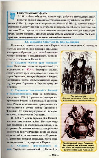 Свидетельствуют факты
В 1881 г. было объявлено начало «эры рабочего законодательства».
Рейхстаг принял законы: о страховании на случай болезни (1883 г.);
увечья (1884 г.); старости и нетрудоспособности (1889 г.), который преду­
сматривал выплату пенсий по старости и нетрудоспособности рабочим, до­
стигшим 70 лет; предполагалось создание специальных касс для инвалидов
груда. Таким образом, Германия стала первой страной в мире, где было
принято развернутое социальное законодательство.
4.5. Внешняя политика О. фон Бисмарка
Германия, стремясь к гегемонии в Европе, искала союзников. С помощью
системы союзов О. фон Бисмарк стремился
изолировать Францию, достичь сближения с
Австро-Венгрией и поддерживать добросо­
седские отношения с Россией.
а) Создание «Союза трех императо-
ров». Используя идею монархической со­
лидарности, в 1873 г. Бисмарку удалось
создать «Союз трех императоров» - импера-
тров Германии, Австро-Венгрии и России.
Соглашение имело консультативный харак­
тер, но роль Германии в Европе сразу же
возросла.
б) Ухудшение отношений с Россией
И Великобри I аиией Еще на Берлинском
конгрессе (1878 г.) Германия не поддержала
притязания России на Балканах. В свою оче­
редь, Россия отказывалась придерживаться
нейтралитета в случае войны Германии и
Франции. Это трижды удерживало Бисмарка
in нового нападения на Францию.
В 1870-х гг. между Германией и Россией
началась таможенная война. Бисмарк ощу­
щал давление и со стороны австрийцев, и со
стороны собственных военных, которые тол­
кани его на войну с Россией. В это же время
i ерьезно обострились отношения Германии
i Ьританией, которая опасалась роста влия­
ния германского государства в Европе.
к в) Создание Тройственного СО- Австро-Венгрия и Италия разво-
дят огонь на пороховой бочке (Ка-
•»»1 Ухудшение отношений С Россией И рикатура француза Тире-Боне)
Три императора
(Рисунок из журнала «Панч» (Вели­
кобритания) 20 сентября1884 г.)
— 195 —
 