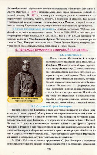 Великобританией обусловило военно-политическое сближение Германии и
Австро-Венгрии. В 1879 г. правительства двух стран заключили тайный со­
юзный договор. В 1882 г., используя итало-французское колониальное со­
перничество, Бисмарку удалось вовлечь в коалицию и Италию. Так возник
Тройственный союз Германии, Австро-Венгрии и Италии, который положил
начало расколу Европы на враждующие военно-политические группировки.
г) Начало колониальной экспансии. Германия с середины 1880-х гг. ве
борьбу за передел колониального мира. Лишь за 1884—1885 гт. она овладела
территорией общей площадью 3 млн. кв. км. Так, в 1884 г. была основана гер­
манская колония в Юго-Западной Африке. Затем германские колонизаторы за­
хватили Того, Камерун, северную часть Новой Гвинеи. Вскоре контроль был
установлен над Маршалловыми островами в Тихом океане.
5. ПЕРЕХОД ГЕРМАНИИ К «МИРОВОЙ ПОЛИТИКЕ»
5.1. Вильгельм И
После смерти Вильгельма I и непро­
должительного правления сына Вильгельма
Фридриха III, императорский трон перешел
к его внуку Вильгельму II, что вызвало осо­
бое удовлетворение военных, прусских юн­
керов и служителей церкви. 29-летний им­
ператор был типичным юнкером, который
больше всего гордился военными победами.
Взгляды Вильгельма II сформировались
под влиянием военно-аристократической
среды и были консервативными. Новый кай­
зер сразу же высказался о необходимости
борьбы с «разрушительными элементами»,
заявляя, что «воля кайзера - высший закон».
5.2. Отставка О. фон Бисмарка
Терпеть возле себя Бисмарка и быть его тенью император не хотел (хотя
считал его своим другом). Между ним и канцлером возникли расхождения по
вопросам внутренней и внешней политики. Так, кайзера не устраивал внеш­
неполитический курс Бисмарка, его стремление избежать войны с Россией.
Вильгельм II допускал возможность ведения войны на два фронта (против
Франции и России) и был готов к борьбе за передел колониального мира. В от­
личие от Бисмарка, кайзер считал опасным продолжение репрессий и был скло­
нен к социальному маневрированию. После забастовки шахтеров в Вестфалии
он заявил о намерении «улучшить положение неимущих».
В 1890 г. Рейхстаг отклонил предложение О. фон Бисмарка о превраще­
нии «исключительного закона» против социалистов в постоянный. «Железный
Вильгельм II, 3-й император
Германской империи
— 196 —
 