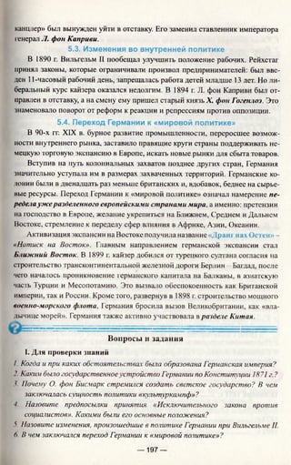 канцлер» был вынужден уйти в отставку. Его заменил ставленник императора
генерал JI. фон Каприви.
5.3. Изменения во внутренней политике
В 1890 г. Вильгельм II пообещал улучшить положение рабочих. Рейхстаг
принял законы, которые ограничивали произвол предпринимателей: был вве­
ден 11-часовый рабочий день, запрещалась работа детей младше 13 лет. Но ли­
беральный курс кайзера оказался недолгим. В 1894 г. JI. фон Каприви был от­
правлен в отставку, а на смену ему пришел старый князь X. фон Гогенлоэ. Это
знаменовало поворот от реформ к реакции и репрессиям против оппозиции.
5.4. Переход Германии к «мировой политике»
В 90-х гг. XIX в. бурное развитие промышленности, переросшее возмож­
ности внутреннего рынка, заставило правящие круги сграны поддерживать не­
мецкую торговую экспансию в Европе, искать новые рынки для сбыта товаров.
Вступив на путь колониальных захватов позднее других стран, Германия
значительно уступала им в размерах захваченных территорий. Германские ко­
лонии были в двенадцать раз меньше британских и, вдобавок, беднее на сырье­
вые ресурсы. Переход Германии к «мировой политике» означал намерение пе­
редутаужеразделенного европейскими странами мира, а именно: претензии
на господство в Европе, желание укрепиться на Ближнем, Среднем и Дальнем
Востоке, стремление к переделу сфер влияния в Африке, Азии, Океании.
Активизация экспансии на Востоке получила название «Дранг пах Ос iен» -
«Натиск на Восток». Главным направлением германской экспансии стал
Ближний Восток. В 1899 г. кайзер добился от турецкого султана согласия на
строительство трансконтинентальной железной дороги Берлин - Багдад, после
чего началось проникновение германского капитала на Балканы, в азиатскую
часть Турции и Месопотамию. Это вызвало обеспокоенность как Британской
империи, так и России. Кроме того, развернув в 1898 г. строительство мощного
военно-морского флота, Германия бросила вызов Великобритании, как «вла­
дычице морей». Германия также активно участвовала в разделе Китая.
Вопросы и задания
I. Для проверки знаний
/. Когда и при каких обстоятельствах была образована Германская империя?
2. Каким было государственноеустройство Германии по Конституции 1871 г. ?
3. Почему О. фон Бисмарк стремился создать светское государство? В чем
заключалась сущность политики «культуркампф»?
■/. Назовите предпосылки принятия «Исключительного закона против
социалистов». Какими были его основные положения?
У Назовите изменения, произошедшие в политике Германии при Вильгельме II.
6. В чем заключался переход Германии к «мировой политике»?
— 197 —
 