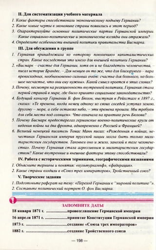 II. Для систематизации учебного материала
1. Какие факторы способствовали экономическому подъему Германии?
2. Какие новые черты в экономике страны появились в этот период?
3. Охарактеризуйте основные политические партии Германской империи.
Какие социально-политические и экономические взгляды они отражали?
4. Определите особенности внешней политики правительства Бисмарка.
III. Для обсуждения в группе
/. Германия принадлежала ко «второму поколению» капиталистических
стран. Какие последствия это имело для внешней политики Германии?
2. «Бисмарк - счастье для Германии, хотя он и не благодетель человечества, -
писал историк Брандес. - Для немцев он то же, что для близорукого - пара
превосходных, необыкновенно сильных очков: счастье для больного, но боль­
шое несчастье, что они ему нужны». Какой смысл кроется в этих словах?
3. Почему, несмотря на реакционность внутренней политики, Германия стала
первой страной в мире, где было принято социальное законодательство?
4. Будущий канцлер Германии Б. фон Бюлов, выступая в Рейхстаге в 1897 г.,
сказал: «Те времена, когда немец одному из своих соседей уступал землю,
другому - море, а себе оставлял небо, - эти времена прошли. Мы требуем
для себя места под солнцем». Что означала на практике речь Бюлова?
5. Почему Бисмарк предостерегал германские военно-политические круги от
ведения войны на два фронта, одновременно с Россией и Францией?
6. Великий немецкий писатель Томас Манн писал: «Рожденная в войнах, не­
честивая Германская империя прусской нации могла быть только мили­
таристским государством. Таковым оно и жило, занозой в теле человече­
ства». Почему Германия стала агрессивным и милитаристским государ­
ством? Какие внутренние и внешние факторы этому способствовали?
IV. Работа с историческими терминами, географическими названиями
1. Объясните термины и понятия: «культуркампф», «федерация».
2. Какие страны входили в «Союз трех императоров», Тройственный союз?
V. Творческие задания
1. Подготовьте реферат на тему: «Переход Германии к “мировой политике ”».
2. Составьте политический портрет О. фон Бисмарка.
©
18 января 1871 г.
16 апреля 1871 г.
1873 г. ..................
1882 г. ..................
ЗАПОМНИТЕ ДАТЫ
.....провозглашение Германской империи
.....принятие Конституции Германской империи
.....создание «Союза трех императоров»
.....создание Тройственного союза
— 198 —
 