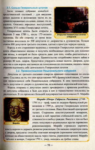 3.1. Созыв Генеральных штатов
Было созвано собрание нотаблей -
представителей сословий - для введения
новых налогов и возложения части их на
привилегированные сословия, однако это не
удалось. Опасаясь народных выступлений,
Людовик XVI созвал Генеральные штаты.
Генеральные штаты были открыты в
Нерсале 5 мая 1789 г., после 175-летнего
перерыва. По обе стороны от трона вели­
чественно восседали по 300 депутатов от дворянства и духовенства. Позади
ггояли 600 депутатов третьего сословия, одетые в простую черную одежду.
Король и его сторонники надеялись с помощью Генеральных штатов успо­
коить общественное мнение и получить необходимые средства для пополне­
ния казны, в которой не было средств даже для того, чтобы рассчитаться с
кредиторами королевского двора. Правительство потребовало нового займа в
размере 80 млн. ливров. Предстояло утвердить новые налоги. Дворяне, духо­
венство и сам король настаивали на голосовании по сословиям, надеясь таким
образом подчинить себе деятельность Генеральных штатов.
3.2. Провозглашение Национального собрания
Депутаты от третьего сословия отвергли принцип голосования по сосло-
ииям. Ссылаясь на то, что они представляют 96% французской нации, 17 июня
они провозгласили себя Национальным собранием. К ним присоединилась
часть депутатов от дворян и духовенства, недовольных королевской властью.
Король отправил к депутатам своего придворного с приказом разойтись,
но депутаты собрались в Зале для игры в мяч и торжественно поклялись не
расходиться. В это время все большей популярностью пользовался О. Мирабо.
Мираба (Опоре Габриэль Рикетти) (1749—
1791 гг.) - граф, один из лидеров
волюции в 1789 р., депутат Генеральных штатов
от третьего сословия. Имел блестящий ораторский
талант. Сторонник конституционной монархии,
он видел в ней гарантию стабильной власти, соб­
ственности и свобод граждан. Вместе с тем он был
очень популярен в радикальных кругах парижских
революционеров. Мирабо стремился укрепить
класть короля и сдержать развитие революции. Он наладил секретную связь
с двором, предлагал способы спасения монархии (признание конституции,
влияние на общественную мысль через газеты, укрепление армии). Мирабо
шболел и вскоре, 2 апреля 1791 г., умер, находясь на гребне славы.
Открытие Генеральных штатов
в Версале
— 19 —
 