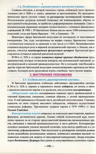 1.2. Особенности экономического развития страны
Сложная ситуация, в которой оказалась страна, побуждала часть промыш­
ленников уже в 1880-е гг. начать движение за протекционизм. Но предприни­
мательские круги сделали ставку на расширение колониальной экспансии.
Использование ресурсов колоний позволяло им компенсировать убытки от
иностранной конкуренции, не прибегая к реформированию экономики. Связь с
колониальными окраинами империи осуществлялась с помощью финансовых
учреждений. В 1904 г. 50 британских банков имели около 2300 колониальных
отделений, тогда как банки Франции - 136, а Германии - 70.
Некоторые сферы британской индустрии не пострадали от иностранной
конкуренции. Так, суда, построенные на верфях страны, британские станки
с готовностью покупали за границей, в том числе и в США. Великобритания
сохраняла ведущую роль в мировой посреднической торговле, а Лондон, как и
раньше, считался международным финансовым центром. Британский фунт
стерлингов оставался мировой расчетной валютой.
В 90-х гг. XIX в. в стране появились первые крупные объединения пред­
принимателей, которые установили контроль над колониальной торговлей, су­
достроительной и военной промышленностью. Но в угольной, текстильной и
других отраслях британской индустрии монополизировать производство было
сложнее, большую роль продолжали играть семейные, часто мелкие фирмы.
2. ВНУТРЕННЕЕ ПОЛОЖЕНИЕ
2.1. Стабильность двухпартийной системы
В Британии продолжала стабильно действовать двухпартийна система.
К 80-м гг. XIX в. перевес в парламенте имели либералы, но потом, в связи
с кризисом идеологии партии и ее расколом, они уступили консерваторам.
.Либеральную партию поддерживали широкие круги промышленной и
торговой буржуазии, связанные, главным образом, с легкой промышленно­
стью. К ней примыкала и большая часть английской интеллигенции. Стремясь
привлечь на свою сторону массового избирателя, либералы осуществляли
социальные реформы. Признанным лидером партии в 1870-1890-е гг. был
Уильям Гладстон.
Консервативная нар 11 опиралась на земельную аристократию, крупных
фермеров, англиканскую церковь. Однако гибкий политический курс посте­
пенно привлек на ее сторону представителей финансово-промышленных кру­
гов, связанных с тяжелой промышленностью, и часть рабочих. Консерваторы
основное внимание уделяли внешней политике, хотя иногда прибегали и к со­
циальному реформированию. Они выступали за расширение внешних рынков
путем дальнейших колониальных захватов, добивались введения высоких та­
моженных пошлин для защиты от иностранной конкуренции. Лидер консерва­
торов Бенджамин Дизрац^и был одним из популярнейших политиков страны.
— 200 —
 