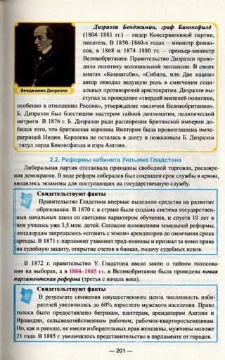Дизраэли Бенджамин, граф Биконсфилд
(1804-1881 гг.) - лидер Консервативной партии,
писатель. В 1850-1860-х годах - министр финан­
сов, в 1868 и 1874-1880 гг. - премьер-министр
Великобритании. Правительство Дизраэли прово­
дило политику колониальной экспансии. В своих
книгах «Конингсби», «Сибила, или Две нации»
автор отводил ведущую роль в смягчении соци-
Бенджамин Дизраэли альных противоречий аристократии. Дизраэли вы­
ступал за проведение «твердой внешней политики,
особенно в отношении России», утверждение «величия Великобритании».
Б. Дизраэли был блестящим мастером тайной дипломатии, политической
интриги. В 1876 г. Б. Дизраэли ради расширения Британской империи до­
бился того, что британская королева Виктория была провозглашена импе­
ратрицей Индии. Королева не осталась в долгу и пожаловала Б. Дизраэли
титул лорда Биконсфилда и пэра Англии.
2.2. Реформы кабинета Уильяма Гладстона
Либеральная партия отстаивала принципы свободной торговли, расшире­
ния демократии. В ходе реформ либералов был сокращен срок службы в армии,
вводились экзамены для поступающих на государственную службу.
*. Свидетельствуют факты
Правительство Гладстона впервые выделило средства на развитие
образования. В 1870 г. в стране была создана система государствен­
ных начальных школ со светским характером обучения, и спустя 10 лет в
них училось уже 3,5 млн. детей. Согласно положениям земельной реформы,'
лендлордам запрещалось «сгонять с земли» арендаторов до окончания срока
аренды. В 1871 г. парламент узаконил тред-юнионы и признал за ними права
на судебную защиту, открытие счетов в банках, подачу судебных исков.
В 1872 г. правительство У. Гладстона ввело закон о тайном голосова­
нии на выборах, а в 1884-1885 гг. в Великобритании была проведена новая
парламентская реформа (третья с начала века).
Свидетельствуют факты
В результате снижения имущественного ценза численность изби­
рателей увеличилась до 60% взрослого мужского населения. Право
Iголоса было предоставлено батракам, шахтерам, арендаторам Англии и
IИрландии, сельскохозяйственным рабочим, рабочим-квартиросъемщикам.
УНо, как и раньше, не имели избирательных прав женщины, мужчины моложе
I 21 года. В 1885 г. увеличилось представительство в парламенте от городов.
— 201 —
 