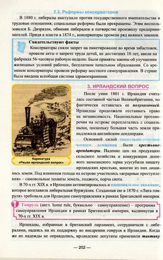 2.3. Реформы консерваторов
В 1880 г. либералы выступали против государственного вмешательства в
трудовые отношения; социальные реформы были прекращены. Этим восполь­
зовался Б. Дизраэли, обвиняя либералов в потворстве произволу предприни­
мателей. Придя к власти в 1874 г., консерваторы провели ряд важных законов.
Свидетельствуют факты
Консерваторы сняли запрет на пикетирование во время забастовок,
провели акты о запрете труда детей, не достигших 10 лет, ввели на
фабриках 56-часовую рабочую неделю. Были приняты законы об улучшении
жилищных условий рабочих, бесплатном начальном образовании. Со вре­
менем консерваторы провели реформу местного самоуправления. В стране
была введена всеобщая система здравоохранения.
3. ИРЛАНДСКИЙ ВОПРОС
После унии 1801 г. Ирландия счита­
лась составной частью Великобритании, но
фактически оставалась ее полуколонией.
Ирландцы продолжали отстаивать право
на независимость. Национальные противо­
речия на острове переплетались с социаль­
ными, поскольку большая часть земли при­
надлежала английским лендлордам.
Основной силой социально- кон.(SH!
ческою .ни были крестьяне-
арендаторы. Падение цен на продукцию
сельского хозяйства и конкуренция деше­
вого заокеанского зерна усугубили нищету
ирландских крестьян, многие из них лиши­
лись земли. Под влиянием голода на острове участились «аграрные преступле­
ния» - самовольные захваты земель, поджоги, порча скота.
В 70-х гг. XIX в. в Ирландии активизировалось и н.ное движем ,
которое возглавила либеральная буржуазия. Созданная ею в 1870 г. «Лига гом­
руля» требовала для Ирландии самоуправления в рамках Британской империи.
Гомруль (англ. home rule, буквально - самоуправление) - программа
самоуправления Ирландии в рамках Британской империи, выдвинутая в
Ц 70-х гг. XIX в. _
Карикатура
«Решая ирландский вопрос»
Ирландцы, избранные в британский парламент, сотрудничали с либе­
ралами, надеясь на их поддержку во внедрении гомруля в Ирландии. Когда
же их надежды не оправдались, ирландские депутаты применили тактику
— 202 —
 