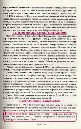парламентской обструкции: выступая по каждому вопросу, они тормозили
работу парламента. А после 1885 г. многочисленная ирландская фракция в пар­
ламенте могла, присоединившись к консерваторам, свергнуть правительство.
В 1886 г. кабинет У. Гладстона разработал умеренный проект гомруля:
восстановленный ирландский парламент получал право управления внутрен­
ними делами, хотя внешняя политика, торговля, полиция, армия и все важные
вопросы внутренней политики остались в руках британского правительства.
Тем не менее, этот законопроект не только вызвал ожесточенное сопротивле­
ние консерваторов, но и привел к расколу Либеральной партии.
4. КРИЗИС КЛАССИЧЕСКОГО ЛИБЕРАЛИЗМА
Часть либералов во главе с Джозефом Чемберленом (крупный фабрикант,
мэр Бирмингема) образовала фракцию «либерал-юнионистов» (т.е. при­
верженцев унии, союза с Ирландией), которая предъявила обвинение лидеру
партии в покушении на целостность империи. Либерал-юнионисты вместе
с консерваторами сорвали проведение закона о гомруле. Позднее почти все
они вместе с Дж. Чемберленом вошли в Консервативную партию. К власти
пришли консерваторы. Премьер-министром стал маркиз Солсбери - аристо­
крат и крупный землевладелец. Консерваторы ввели в Ирландии чрезвычай­
ное положение, а затем провели закон о выкупе у лендлордов Ирландии части
земли и продаже ее в рассрочку крестьянам. Этим они стремились увеличить
прослойку средних и зажиточных крестьян на острове.
Раскол ослабил Либеральную партию. В 1893 г. в ней образовалась группа
«либералов-империа-чистов», которая требовала активной внешней политики.
Ослабление Либеральной партии было результатом кризиса класси­
ческого либерализма и переориентации британской буржуазии, которая все
больше надежд возлагала на консерваторов. Последние обещали решительную
внешнюю и внутреннюю политику, колониальные захваты и таможенную за­
щиту от иностранных товаров. Программные положения либералов об участии
парода в решении государственных дел, развитии местного самоуправления,
равномерном распределении налогов, свободной торговле все больше проти-
иоречили интересам крупной буржуазии и отвергались ее представителями.
После 1886 г. консерваторы находились у власти более 11 лет (в 1886—
1892 гг. и с 1895 г. до начала следующего столетия).
5. ТРЕД-Ю НИОНЫ . ФАБИАНСТВО
Легализация в 1871 г. британских тред-юнионов дала им возможность
•ффективнее бороться за улучшение положения рабочих. Большое значение
имела созданная в профсоюзах система взаимного страхования рабочих.
ШР Тред-юнионы (англ. trade-unions. от trade - профессия, ремесло и
union - объединение, союз) - название профсоюзов в Великобритании и
L ряде других англоязычных стран.
— 203 —
 