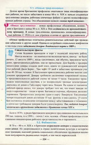 5.1. «Новые тред-юнионы»
Долгое время британские профсоюзы охватывали лишь квалифицирован­
ных рабочих, но после забастовок в конце 80-х гг. XIX в. начали создаваться
тред-юнионы докеров, работниц спичечных фабрик и других неквалифициро­
ванных рабочих страны. Эти объединения назвали «новые тред-юнионы».
«Новые тред-юнионы» - новые профсоюзные объединения, возник- Н
шие в Британии в конце 80-х гг. XIX в. Они создавались по производствен­
ному принципу. В новые тред-юнионы принимались неквалифицирован-
-з ные рабочие. С 1910-х гг. они утратили отличия от других тред-юнионов. г
«Новые профсоюзы» отличались решительностью действий при проведе­
нии забастовок и других акций. Одним из острейших социальных конфликтов
в эти годы стала забастовка докеров Лондонского порта в 1889 г.
цг-------------- --------------- 11
Свидетельствуют факты
Сотни бедняков приходили в порт с надеждой получить работу.
Иногда им везло - их нанимали на несколько часов, иногда - не было
ничего. 12 августа 1889 г., когда «десятники», как обычно, присвоили часть
денег, причитавшихся рабочим, они не промолчали. Для борьбы с предпри­
нимателями докеры создали свой союз, одним из руководителей которого
стал рабочий Джон Бернс... Уже через 10 дней в забастовке принимали уча­
стие 40-50 тыс. человек. К бастующим присоединились рабочие многих лон­
донских предприятий. Докеры требовали увеличения повременной оплаты
:и продолжительности рабочей смены не менее 4 часов. Ежедневно проис­
ходили многолюдные шествия, а по воскресеньям грозные демонстрации
двигались от доков к Гайд-парку через весь Лондон. На одном из митингов
рабочий-оратор сказал, что докеры требуют того же, что имеет каждая ло-
;шадь в королевстве - пищи и крова. Бастовали портные, обувщики, железно-
Iдорожники. Прекратилась разгрузка судов в порту Ливерпуля. Ежедневные
потери владельцев доков достигали 15 тыс. фунтов, и они сдались. 15 сентя­
бря состоялось подписание соглашения между забастовщиками и хозяевами,
и почти все требования докеров были удовлетворены. Так, победой докеров
закончилась крупнейшая забастовка в Британии конца XIX в.
Если в 1870 г. в рядах Британского конгресса тред-юнионов насчитывалось-
290 тыс. членов, то в 1890 г. - почти 1млн. человек. «Новые профсоюзы» стали
главными инициаторами рабочего представительства в парламенте.
5.2. Фабианство
В 70-х —80-х гг. XIX в. в Британии возрастает интерес к социалистиче­
ским идеям. Но укоренившиеся в стране политическая культура и историче­
ские традиции, высокий уровень социального обеспечения трудящихся исклю­
чали популярность радикальных теорий, в том числе марксистской.
— 204 —
 