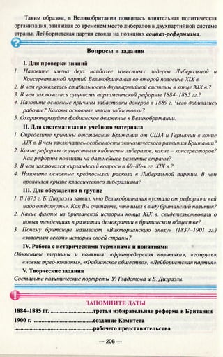 Таким образом, в Великобритании появилась влиятельная политическая
организация, занявшая со временем место либералов в двухпартийной системе
страны. Лейбористская партия стояла на позициях социал-реформизма.
Вопросы и задания
I. Для проверки знаний
1. Назовите имена двух наиболее известных лидеров Либеральной и
Консервативной партий Великобритании во второй половине XIX в.
2. В чем проявлялась стабильность двухпартийной системы в конце XIXв. ?
3. В чем заключалась сущность парламентской реформы 1884-1885 гг. ?
4. Назовите основные причины забастовки докеров в 1889 г. Чего добивались
рабочие? Каковы основные итоги забастовки?
5. Охарактеризуйте фабианское движение в Великобритании.
II. Для систематизации учебного материала
1. Определите причины отставания Британии от США и Германии в конце
XIXв. В чем заключались особенности экономического развития Британии?
2. Какие реформы осуществили кабинеты либералов, какие - консерваторов?
Как реформы повлияли на дальнейшее развитие страны?
3. В чем заключался «ирландский вопрос» в 60-80-х гг. XIX в. ?
4. Назовите основные предпосылки раскола в Либеральной партии. В чем
проявился кризис классического либерализма?
III. Для обсуждения в группе
1. В 1875 г. Б. Дизраэли заявил, что Великобритания «устала от реформ» и «ей
надо отдохнуть». Как Вы считаете, что имел в виду британский политик?
2. Какие факты из британской истории конца XIX в. свидетельствовали о
новых тенденциях в развитии демократии в британском обществе?
3. Почему британцы называют «Викторианскую эпоху» (1837-1901 гг.)
«золотым веком» истории своей страны?
IV. Работа с историческими терминами и понятиями
Объясните термины и понятия: «фритредерская политика», «гомруль»,
«новые тред-юнионы», «Фабианское общество», «Лейбористская партия».
V. Творческие задания
Составьте политические портреты У. Гладстона и Б. Дизраэли.
ЗАПОМНИТЕ ДАТЫ
1884-1885 гг..............................третья избирательная реформа в Британии
1900 г. .........................................создание Комитета
.......................................................рабочего представительства
— 206 —
 