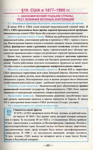 §18. США в 1877-1900 гг.
1. ЭКОНОМИЧЕСКИЙ ПОДЪЕМ СТРАНЫ,
РОСТ ВЛИЯНИЯ КРУПНЫХ КОРПОРАЦИЙ
1.1. Основные факторы быстрого экономического развития
В конце XIX в. США стали ведущей индустриальной страной мира. В
1913 г. США производили более трети мировой промышленной продукции.
Экономические успехи США были обусловлены следующими факторами.
Победа промышленного Севера Победа над рабовладельческим Югом в
гражданской войне, уничтожение рабства и принятие в 1862 г. закона о гомсте­
дах, Реконструкция южных штатов и освоение западных земель ознаменовали
победу фермерского пути в развитии сельского хозяйства, которое обеспе­
чило высокую производительность труда, стремительный рост объемов про­
изводства продовольствия и сырья для различных отраслей промышленности.
Кроме того, принятие закона о гомстедах ускорило заселение огромных
территорий и подготовило условия для быстрого развития рыночных отно­
шений. Тысячи работников гголучили возможность трудиться на своей земле.
Это обусловило и дальнейшее расширение внутреннего рынка страны.
Наличие ог ромных естественных богатств. В конце XIX в. территория
США превышала территорию все* стран Западной Европы. Наличие богатых
залежей угля, нефти, железа, меди обеспечивало американскую индустрию не­
обходимым сырьем. Неисчерпаемые леса и водные ресурсы были объектами
хозяйственной деятельности, а реки - удобными транспортными магистралями.
Экономическая полги г»к Экономический рост обеспечивался протек­
ционистской политикой государства. Промышленность США была хорошо
защищена от конкуренции импортных товаров высокими пошлинами.
Инг Экономическому развитию способствовал высо­
кий уровень накопления капитала и приток капиталов из Европы. К началу
XX в. иностранные инвестиции в США достигали 3,4 млрд. долларов.
Рост иммиграции и численности населения.
Свидетельствуют факты
В 1870 г. в США проживало почти 40 млн. человек, но рабочей силы
не хватало. В 1864 г. был принят закон, который поощрял иммигра­
цию в страну. За последние 30 лет XIX в. в Соединенные Штаты прибыло
14 млн. переселенцев, в основном из Великобритании, Германии, Италии и
восточноевропейских стран. Большей частью это были смелые, энергичные,
предприимчивые люди, среди которых было немало квалифицированных
специалистов. В 1900 г. по численности населения, которая составила
76 млн. человек, США вышли на четвертое место в мире (после Китая,
Индии и Российской империи).
— 207 —
 