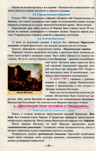 Король не посмел пустить в ход оружие - большая часть версальского гар­
низона была на стороне депутатов от третьего сословия.
3.3 Учредительное собрание
9 июля 1789 г. Национальное собрание объявило себя Учредительным со­
бранием, тем самым подчеркнув свое право на установление нового государ­
ственного устройства на основе принятия Основного закона - Конституции.
Королевский двор забил тревогу. К Парижу было стянуто около 20 тыс.
солдат из наемных швейцарских и немецких полков. Попытки короля разо­
гнать Учредительное собрание привели к народному восстанию.
3.4. Взятие Бастилии
13 июля по настоянию горожан в ратуше был образован Парижск
комитет, который фактически стал высшим органом власти в столице.
Комитет сформировал вооруженные отряды - Национальную гвардию.
Парижане громили оружейные магазины, в арсеналах были захвачены де­
сятки тысяч ружей и несколько пушек. Часть войск перешла на сторону вос­
ставших. На пути к центру Парижа стояла Бастилия - мрачный восьмибашен­
ный замок. Бастилия давно перестала быть
той страшной королевской тюрьмой, кото­
рой она была при Людовике XIV. Теперь в
ней находилось лишь 10 заключенных - уго­
ловных преступников и умалишенных.
14 июля 1789 г. горожане с ружьями,
ножами и пиками, отряды Национальной
гвардии и примкнувшие к ним солдаты и
офицеры захватили Бастилию.
Через год после взятия Бастилии она как
символ абсолютизма была полностью раз­
рушена. День взятия Бастилии со временем стал национальным праздником
Французской Республики. Он отмечается во Франции ежегодно 14 июля.
4. «ДЕКЛАРАЦИЯ ПРАВ ЧЕЛОВЕКА И ГРАЖДАНИНА»
4.1. Ликвидация феодального строя
Власть в столице захватили представители крупной буржуазии. Жан
Байи был назначен мэром Парижа. К буржуазии примкнули представители
либерального дворянства. Начальником Национальной гвардии стал Лафайет.
После падения Бастилии по всей Франции прокатилась волна
«муниципальныхреволюций». Создавались новые муниципалитеты, власть в
которых переходила в руки сторонников третьего сословия.
Развернулось мощное крестьянское движение. Крестьяне захватывали
замки своих сеньоров, жгли долговые расписки, отказывались выполнять
веками устоявшиеся повинности.
— 20 —
 