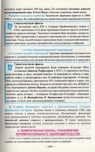 железных дорог достигла 190 тыс. миль, что составляло половину мировой
железнодорожной сети. В Нью-Йорке и Бостоне открылись линии метро.
Развитие сельского хозяйства. Количество фермеров выросло в 1860
IХ90 гг. в 2,5 раза. Их свободный труд на своей земле давал высокие результаты.
Свидетельствуют факты
За последнюю треть XIX в. площадь обрабатываемых земель в
США увеличилась в 2,2 раза, производительность труда в сельском
хозяйстве выросла вчетверо. Увеличился валовой сбор пшеницы, кукурузы,
хлопка. США превратились в ведущего производителя и экспортера продо­
вольствия. Этому способствовало применение новых сельскохозяйственных
машин (тракторов, грузовых автомобилей) и искусственных удобрений.
1.3. Рост влияния крупных корпораций
а) Создание крупных корпораций. Крупные корпорации поглощали кон­
курентов и создавали большие межкорпоративные объединения, устанавливая
монопольный контроль над целыми областями промышленности и транспорта.
Свидетельствуют факты
Первой крупной корпорацией была компания «Стандарт Ойл»,
основанная Джоном Рокфеллером в 1872 г. Со временем она была
реорганизована в трест, который включал 14 компаний по добыче и пере­
работке нефти, и контролировал еще 26 нефтяных корпораций. «Стандарт
Ойл» монополизировала производство 95% очищенной нефти в стране, что
Iприносило небывалые доходы. Вторым по величине трестом стал «Юнайтед
|Стил Корпорейшн» Джона Моргана, который объединил множество метал­
лургических заводов. Он был основателем еще нескольких индустриальных
гигантов, среди которых - «Америкен Телефон-энд-Телеграф», «Дженерал
электрик» и т.д. К. Вандербильт, К. Хантингтон путем поглощения мел­
ких дорог создали свои «железнодорожные империи».
б) Слияние банковского капитала с промышленным. Создание
финансовой олигархии. Крупные банки и страховые компании США при­
нимали участие в разных монополистических объединениях, финансиро­
вали промышленные и торговые предприятия, предвыборные кампании. Так
банковский капитал сливался с промышленным. В стране зарождалась
финансовая олигархия, которая управляла рынками и влияла на политику
американских правительств.
2. ПОЛИТИЧЕСКАЯ ЖИЗНЬ, СТАНОВЛЕНИЕ
. АНТИМОНОПОЛЬНОГО ЗАКОНОДАТЕЛЬСТВА
США стали первой страной, которая осуществила на практике разделение
власти на законодательную, исполнительную и судебную.
— 209 —
 