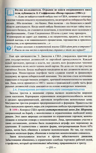 Взгляд исследователя. Отрывок из книги американского писа­
теля, публициста JI. Стеффенсона «Позор городов» (1904 г.):
«...Едва ли найдется какой-нибудь пост в США, начиная от сенатора
и кончая членом сельского муниципалитета, на который не избирался бы биз­
несмен... Ибо политика - это бизнес. Наш политик - это бизнесмен в своей
области деятельности. Когда какой-нибудь бизнесмен постигает тайну поли­
тического бизнеса, он становится политиком, и политиком мало склонным к
преобразованиям... Сенат Соединенных Штатов служит тому примером.
В коммерции же царит дух наживы, а не патриотизма, кредита, а не чести,
личной выгоды, а не национального процветания, торгашества и приспосо­
бленчества, а не принципиальности. ...»
1. О каких явлениях в политической жизни США идет речь в отрывке?
2. Имели ли они место в европейских странах в этот же период?
Еще при президентстве Э. Джексона в США утвердилась практика раз­
дачи государственных должностей по партийной принадлежности. Каждый
новый президент, приходя к власти, мог уволить всех федеральных чиновни­
ков и назначить на их место членов своей партии. Но делал он это при участии
партийных боссов. Боссы подбирали кандидатов на все должности вплоть до
министров. Министерские портфели часто служили платой за финансовую
поддержку во время избирательной кампании. Эта система стала источником
коррупции в государственном аппарате, причиной некомпетентности чиновни­
ков. Лишь после принятого в 1883 г. закона о гражданской службе часть феде­
ральных должностей стала замещается на основе конкурсных экзаменов.
2.4. Утверждение антимонопольного законодательства
Засилье трестов в экономике страны вызвало недовольство широких
слоев населения. Корпорации ограничивали конкурентоспособность мелких
и средних предпринимателей, диктовали потребителям монопольные цены.
Могущество трестов разоряло предпринимателей и фермеров. Правительство
было вынуждено принять меры для сохранения свободы предпринимательства.
В 1890 г. Конгресс США принял антитрестовский закон Дж. Шермана,
направленный на борьбу с монополиями и ограничениями свободной конку­
ренции. Этот закон запрещал соглашения по ограничению торговли; монопо­
лизацию и попытки сговора о монополизации. Лица, принимавшие участие в
таких соглашениях, должны были подвергаться штрафу или тюремному за­
ключению. В соответствии с законом фирма, контролировавшая более 65%
рынка, могла быть обвинена в попытке монополизации. Но там, где господ­
ствовали несколько фирм, обвинение в попытках монополизации снималось.
Закон использовался властью и против забастовочного движения.
Забастовщики обвинялись в ограничении «свободы торговли» рабочей силой,
а профсоюз, который организовывал забастовку, приравнивался к тресту.
— 211 —
 
