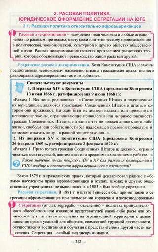 3. РАСОВАЯ ПОЛИТИКА.
ЮРИДИЧЕСКОЕ ОФОРМЛЕНИЕ СЕГРЕГАЦИИ НА ЮГЕ
3.1. Расовая политика относительно афроамериканцев
О Расовая дискриминация - нарушения прав человека и любые ограни­
чения по расовым признакам, цвету кожи или этническому происхождению
в политической, экономической, культурной и других областях обществен­
ной жизни. Расовая дискриминация является проявлением расистских тео-
, рий, которые обосновывают превосходство одной расы над другой.
Сохранение расовой дискриминации. Хотя Конституция США и законы
предоставляли чернокожему населению страны гражданские права, полного
равноправия афроамериканцы так и не добились.
Свидетельствуют документы
1. Поправка XIV' к КонституцииПоправка XIV' к Конституции США (предложена Конгрессом
13 июня 1866 г., ратифицирована 9 июля 1868 г.):
«Раздел 1. Все лица, родившиеся... в Соединенных Штатах и подчиненные
их юрисдикции, являются гражданами Соединенных Штатов и штата, в ко­
тором они проживают. Ни один штат не должен издавать или приводить в
исполнение законы, ограничивающие привилегии или неприкосновенность
граждан Соединенных Штатов; ни один штат не должен лишать кого-либо
жизни, свободы или собственности без надлежащей правовой процедуры и
не может отказать лицу... в равной защите законов...».
2. Из поправки XV к Конституции США (предложена Конгрессом
26 февраля 1869 г., ратифицирована 3 февраля 1870 г.):
«Раздел 1. Право голоса граждан Соединенных Штатов не должно... ограни­
чиваться в связи с расой, цветом кожи или прежним нахождением в рабстве...»
Какое значение имели поправки XIV и XV для развития демократии в
США вообще и положения афроамериканцев в частности?
Закон 1875 г. о гражданских правах, который декларировал равные с «бе­
лым» населением права афроамериканцев в отелях, школах и других обще­
ственных учреждениях, не выполнялся, а в 1883 г. был вообще упразднен.
В 1881 г. в штате Теннесси был принят закон о се­
грегации афроамериканцев при пользовании городским и железнодорожным
Сегрегация (от лат. segregatio —отделение) - политика принудитель- ^
ного обособления или изоляции представителей какой-либо расы или эт­
нической группы путем поселения на ограниченной территории с целью
лишения прав и условий для общения, совместной трудовой деятельности,
осуществления воспитания и обучения с представителями другой части на-
селения. Сегрегация - особый вид дискриминации.
— 212 —
 