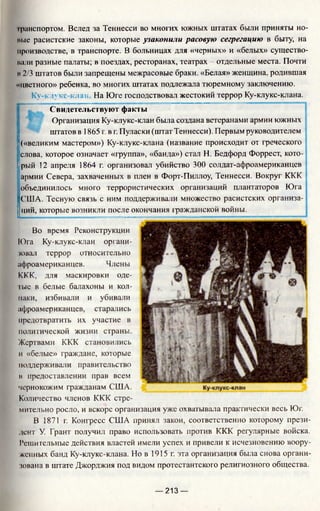 I ранспортом. Вслед за Теннесси во многих южных штатах были приняты но-
иые расистские законы, которые узаконили расовую сегрегацию в быту, на
производстве, в транспорте. В больницах для «черных» и «белых» существо-
пали разные палаты; в поездах, ресторанах, театрах - отдельные места. Почти
и2/3 штатов были запрещены межрасовые браки. «Белая» женщина, родившая
«цветного» ребенка, во многих штатах подлежала тюремному заключению.
|j: Ку-клукс-клан На Юге господствовал жестокий террор Ку-клукс-клана.
Свидетельствуют факты
Организация Ку-клукс-клан была создана ветеранами армии южных
штатов в 1865 г. в г. Пуласки (штат Теннесси). Первым руководителем
|(«великим мастером») Ку-клукс-клана (название происходит от греческого
Iслова, которое означает «группа», «банда») стал Н. Бедфорд Форрест, кото-
!рый 12 апреля 1864 г. организовал убийство 300 солдат-афроамериканцев
армии Севера, захваченных в плен в Форт-Пиллоу, Теннесси. Вокруг ККК
Iобъединилось много террористических организаций плантаторов Юга
[США. Тесную связь с ним поддерживали множество расистских организа- j
j ций, которые возникли после окончания гражданской войны. __________|
Во время Реконструкции
Юга Ку-клукс-клан органи­
зовал террор относительно
афроамериканцев. Члены
ККК, для маскировки оде­
тые в белые балахоны и кол­
паки, избивали и убивали
афроамериканцев, старались
предотвратить их участие в
политической жизни страны.
Жертвами ККК становились
и «белые» граждане, которые
поддерживали правительство
в предоставлении прав всем
чернокожим гражданам США.
Количество членов ККК стре­
мительно росло, и вскоре организация уже охватывала практически весь Юг.
В 1871 г. Конгресс США принял закон, соответственно которому прези­
дент У. Грант получил право использовать против ККК регулярные войска.
Решительные действия властей имели успех и привели к исчезновению воору­
женных банд Ку-клукс-клана. Но в 1915 г. эта организация была снова органи­
зована в штате Джорджия под видом протестантского религиозного общества.
— 213 —
 
