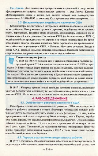 Суд Линча. Для подавления прогрессивных стремлений и запугивания
афроамериканцев широко использовался самосуд - суд Линча. Каждый
афроамериканец днем и ночью без всякого повода мог подвергнуться
линчеванию. В 1890-1895 гг. по всему Югу прокатилась волна погромов.
3.2. Дискриминация индейского населения США
Колонизаторы не считались с интересами индейцев и объявили им войну
на истребление. Вооруженные луками и стрелами, индейцы не могли противо­
стоять европейцам. Захватив земли индейцев, колонизаторы объявили их ко­
ренных жителей иностранцами. По законам США (действовавшим до 1924 г.),
индейцы не были гражданами этой страны и не имели никаких прав. Во время
колонизации многие племена индейцев были переселены из традиционных
мест обитания в резервации США и Канады. Массовое освоение Запада в
конце XIX в. вызвало новые конфликты с индейцами. Наиболее ожесточенное
сопротивление американцам оказали племена сиу и шайонов.
t
Свидетельствуют факты
С 1865 по 1867 гг. племена сиу и шайонов сражались с частями ре­
гулярной армии США и смогли отстоять свои земли. В 1869 г. пре­
зидент У. Грант создал Бюро агентов по делам индейцев, которые должны
были выступать как посредники между индейскими племенами и «белыми».
Но когда в 1874 г. на землях племени сиу в Дакоте нашли золото, правитель­
ство потребовало от вождя племени перевести свой народ на новые земли,
после чего началась новая война, в которой индейцы были разгромлены.
В 1887 г. Конгресс принял новый закон, по которому индейцы, желающие
заняться фермерством, могли получить от правительства участки земли и граж­
данство США. Но на местах выполнение этого закона всячески тормозилось.
4. РАБОЧЕЕ ДВИЖЕНИЕ
4.1. Особенности рабочего движения в США
Своеобразие социально-экономического развития США определило осо­
бенности рабочего движения в стране. Благодаря гомстед-акту каждый рабо­
чий мог почти бесплатно получить землю и стать фермером. Это вынуждало
предпринимателей платить персоналу более высокую, чем в Европе, заработ­
ную плату. Правда, это касалось квалифицированных рабочих. Основная масса
рабочих получала не более 1,5 долл. в день, а прожиточный минимум состав­
лял 5 долл. в день. Тяжелым было положение рабочих-иммигрантов. При этом
жилье, транспорт, медицинская помощь в США стоили значительно дороже,
чем в Великобритании или Франции.
4.2. Первые выступления американских рабочих
В 1877 г. состоялась общенациональная забастовка железнодорожников. В
ряде городов забастовочное движение приняло настолько большой размах, что
— 214 —
 