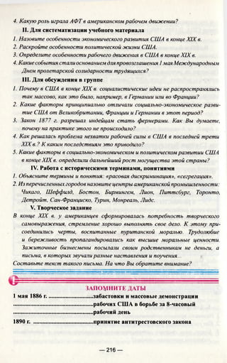 4. Какую роль играла АФТ в американском рабочем движении?
II. Для систематизации учебного материала
1. Назовите особенности экономического развития США в конце XIX в.
2. Раскройте особенности политической жизни США.
3. Определите особенности рабочего движения в США в конце XIX в.
4. Какие события стали основанием для провозглашения I мая Международным
Днем пролетарской солидарности трудящихся?
III. Для обсуждения в группе
1. Почему в США в конце XIX в. социалистические идеи не распространялись
так массово, как это было, например, в Германии или во Франции?
2. Какие факторы принципиально отличали социально-экономическое разви­
тие США от Великобритании, Франции и Германии в этот период?
3. Закон 1877 г. разрешал индейцам стать фермерами. Как Вы думаете,
почему на практике этого не происходило?
4. Как решалась проблема нехватки рабочей силы в США в последней трети
XIX в. ? К каким последствиям это приводило?
5. Какие факторы в социально-экономическом и политическом развитии США
в конце XIX в. определили дальнейший рост могущества этой страны?
IV. Работа с историческими терминами, понятиями
1. Объясните термины и понятия: «расовая дискриминация», «сегрегация».
2. Из перечисленных городов назовите центры американской промышленности:
Чикаго, Шеффилд, Бостон, Бирмингем, Лион, Питтсбург, Торонто,
Детройт, Сан-Франциско, Турин, Монреаль, Лидс.
V. Творческое задание
В конце XIX в. у американцев сформировалась потребность творческого
самовыражения, стремление хорошо выполнять свое дело. К этому при­
соединились черты, воспитанные пуританской моралью. Трудолюбие
и бережливость пропагандировались как высшие моральные ценности.
Зажиточные бизнесмены посылали своим родственникам не деньги, а
письма, в которых звучали разные наставления и поучения...
Составьте текст такого письма. На что Вы обратите внимание?
1 мая 1886 г.
1890 г.
— 216 —
ЗАПОМНИТЕ ДАТЫ
.....забастовки и массовые демонстрации
.....рабочих США в борьбе за 8-часовый
.....рабочий день
..... принятие антитрестовского закона
 