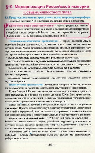§19. Модернизация Российской империи
1. ОТМЕНА КРЕПОСТНОГО ПРАВА
1.1. Предпосылки отмены крепостного права и проведения реформ
Во второй половине XIX в. в России обострился кризис феодализма.
аКрепостное право (крепостничество) —форма феодальной зависи­
мости крестьян: прикрепление их к земле и подчинение административной
и судебной власти феодала. В России крепостное право было оформлено
| Судебником 1497 г., окончательно закреплено в 1649 г. __________ г
Социально-экономические предпосылки. В первой половине XIX в.
экономика России развивалась, но по многим показателям она отставала от
ведущих стран. Россия оставалась единственным крупным европейским госу­
дарством, где использовался подневольный труд крестьян. Дальнейшее разви­
тие страны на базе крепостнической системы было невозможным:
• крестьяне не были заинтересованы в результатах своего труда;
• жестокая эксплуатация и неумение большинства помещиков рационально
организовать сельскохозяйственное производство приводили к его деградации;
• промышленности не хватало свободных рабочих рук и средств',
• упадок помещичьих хозяйств, обезземеливание крестьян сокращали
доходы государства;
• вследствие низкой покупательной способности населения сужался
внутренний рынок.
Политические предпосы.и Абсолютная монархия в России, неразви­
тость демократии не позволяли использовать опыт западной цивилизации.
Если в Западной Европе основным двигателем модернизации и прогресса
была буржуазия, то в России она вплоть до конца XIX в. была сравнительно
немногочисленной, разъединенной и слишком зависимой от государственной
власти, чтобы претендовать на политическое лидерство.
Одной из главных проблем в Российской империи оставался националь­
ный вопрос. Проводя шовинистическую политику относительно многочислен­
ных наций и народностей, власть стремилась сдерживать развитие националь­
ных окраин государства и предотвратить подъем освободительного движения.
Поражение в Крымской войне (1853-1856 гг.) было не случайным. В
России не хватало железных дорог; российские парусные суда значительно
уступали боевым кораблям противника с паровыми двигателями. В армии не
хватало винтовок, патронов и даже медицинских материалов.
В середине XIX в. речь не могла идти о кардинальных политических
реформах - основы самодержавия были еще сильны. Но необходимость
реформ явно назрела.
*
— 217 —
 