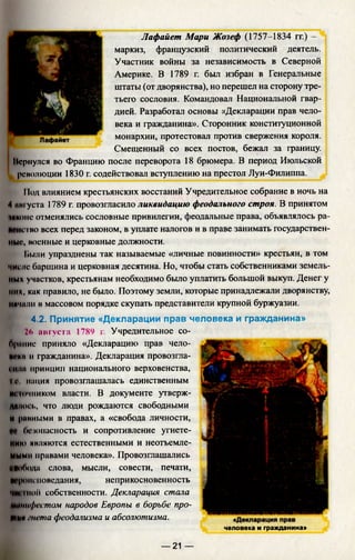 Лафайет Мари Жозеф (1757-1834 гг.) -
маркиз, французский политический деятель.
Участник войны за независимость в Северной
Америке. В 1789 г. был избран в Генеральные
штаты (от дворянства), но перешел на сторону тре­
тьего сословия. Командовал Национальной гвар­
дией. Разработал основы «Декларации прав чело­
века и гражданина». Сторонник конституционной
монархии, протестовал против свержения короля.
Смещенный со всех постов, бежал за границу.
Нсрнулся во Францию после переворота 18 брюмера. В период Июльской
революции 1830 г. содействовал вступлению на престол Луи-Филиппа.
11одвлиянием крестьянских восстаний Учредительное собрание в ночь на
4 нигуста 1789 г. провозгласило ликвидацию феодального строя. В принятом
(иконе отменялись сословные привилегии, феодальные права, объявлялось ра­
венство всех перед законом, в уплате налогов и в праве занимать государствен­
ные. военные и церковные должности.
Ьыли упразднены так называемые «личные повинности» крестьян, в том
числе барщина и церковная десятина. Но, чтобы стать собственниками земель­
ных участков, крестьянам необходимо было уплатить большой выкуп. Денег у
них, как правило, не было. Поэтому земли, которые принадлежали дворянству,
ничали вмассовом порядке скупать представители крупной буржуазии.
4.2. Принятие «Декларации прав человека и гражданина»
2(* августа 1789 г. Учредительное со-
бриние приняло «Декларацию прав чело­
века и гражданина». Декларация провозгла­
си т принцип национального верховенства,
I v нация провозглашалась единственным
ни <>'шиком власти. В документе утверж-
ДИЛ011., что люди рождаются свободными
и ранными в правах, а «свобода личности,
И безопасность и сопротивление угнете­
нию являются естественными и неотъемле­
мыми правами человека». Провозглашались
ИИиОода слова, мысли, совести, печати,
W'pomноведания, неприкосновенность
■ниnioii собственности. Декларация стала
Нинифсстом народов Европы в борьбе про-
Шип гнета феодализма и абсолютизма.
человека и гражданина»
— 21 —
 