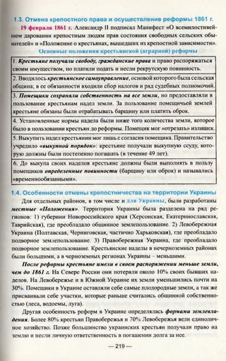 1.3. Отмена крепостного права и осуществление реформы 1861 г.
19 февраля 1861 г. Александр II подписал Манифест «О всемилостивей-
м[ем даровании крепостным людям прав состояния свободных сельских обы­
вателей» и «Положение о крестьянах, вышедших из крепостной зависимости».
Основные положения крестьянской (аграрной) реформы
1. Крестьяне получали свободу, гражданские права и право распоряжаться
своим имуществом, но платили подать и несли рекрутскую повинность.
2. Вводилось крестьянское самоуправление, основой которого была сельская
община; в ее обязанности входили сбор налогов и ряд судебных полномочий.
3. Помещики сохраняли собственность на все земли, но предоставляли в
пользование крестьянам надел земли. За пользование помещичьей землей
крестьяне обязаны были отрабатывать барщину или платить оброк.
4. Установленные нормы надела были ниже того количества земли, которое
было в пользовании крестьян до реформы. Помещик мог «отрезать» излишек.
5. Выкупить надел крестьянин мог лишь с согласия помещика. Правительство
учредило «выкупной порядок»: крестьяне получали выкупную ссуду, кото­
рую должны были постепенно погашать (в течение 49 лет).
6. До выкупа своих наделов крестьяне должны были выполнять в пользу
помещиков определенные повинности (барщину или оброк) и назывались
«временнообязанными».
1.4. Особенности отмены крепостничества на территории Украины
Для отдельных районов, в том числе и мя Украины, были разработаны
местные «Положения». Территория Украины была разделена на ряд ре­
гионов: 1) губернии Новороссийского края (Херсонская, Екатеринославская,
Таврийская), где преобладало общинное землепользование. 2) Левобережная
Украина (Полтавская, Черниговская, частично Харьковская), где преобладало
подворное землепользование. 3) Правобережная Украина, где преобладало
подворное землепользование. Крестьянские наделы в нечерноземных районах
были большими, а в черноземных регионах Украины - меньшими.
После реформы крестьяне имели в своем распоряжении меньше земли,
чем до 1861 г. На Севере России они потеряли около 10% своих бывших на­
делов. На Левобережье и в Южной Украине их земли уменьшились почти на
30%. Помещики в Украине оставляли себе самые плодородные земли, а так же
присваивали себе участки, которые раньше считались общинной собственно­
стью (леса, водоемы, луга).
Другая особенность реформ в Украине определялась формами землевла­
дения. Более 80% крестьян Правобережья и 70% Левобережья вели единолич­
ное хозяйство. Позже большинство украинских крестьян получали право на
землю и несли личную ответственность в погашении долга за нее.
— 219 —
 