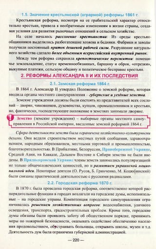 1.5. Значение крестьянской (аграрной) реформы 1861 г.
Крестьянская реформа, несмотря на ее грабительский характер относи­
тельно крестьян, привела к необратимым изменениям в жизни страны, созда­
вая условия для развития рыночных отношений в сельском хозяйстве.
На селе началось расслоение крестьянства: Из среды крестьян-
общинников выделились разбогатевшие хозяева и бедняки. Фабрики и заводы
получили постоянный приток дешевой рабочей силы. Разрушение натураль­
ного хозяйства сделало более объемным всероссийский внутренний рынок.
Между тем реформа сохранила крепостнические пережитки, помещи­
чье землевладение, статус временнообязанных, барщину и оброк, «отрезки»,
выкупные платежи, сельскую общину и политическое бесправие крестьян.
2. РЕФОРМЫ АЛЕКСАНДРА И И ИХ ПОСЛЕДСТВИЯ
2.1. Земская реформа 1864 г.
В 1864 г. Александр II утвердил Положение о земской реформе, которая
вводила органы местного самоуправления - губернские и уездные земства.
Земские учреждения должны были состоять из представителей всех сосло­
вий - дворян, чиновников, духовенства, купцов, промышленников и крестьян,
но, фактически, господствующее положение в земствах занимали дворяне.
Земство (земские учреждения) - выборные органы местного самоу-
Ц правления в Российской империи, введенные земской реформой 1864 г. г
Сфера деятельности земств была ограничена хозяйственно-культурными
делами. Они ведали строительством местных путей сообщения, здравоохра­
нением, народным образованием, местными торговлей и промышленностью,
благотворительностью. В Прибалтике, Белоруссии, Правобережной Украине,
Средней Азии, на Кавказе, Дальнем Востоке и Сибири земства не были вве­
дены. В 1рилненрок( кой >краин, члены земств занимались популяризацией
не только общечеловеческих ценностей, но и развитием украинской нацио­
нальной идеи. Некоторые деятели (О. Русов, Б. Гринченко, М. Коцюбинский)
были связаны практической деятельностью с русскими радикалами.
2.2. Городская реформа 1870 г.
В 1870 г. была проведена городская реформа, соответственно которой рас­
порядительные функции в городах возлагали на городские думы, исполнитель­
ные - на городские управы. Компетенция городского самоуправления огра­
ничивалась решением хозяйственных вопросов: водоснабжения, уличного
освещения, транспорта, градостроительных проблем. Кроме того, городские
думы обязаны были проявлять заботу об общественном порядке, принимать
меры по пожарной безопасности, оказывать содействие обеспечению населе­
ния продовольствием, обустраивать больницы, открывать школы, музеи и т.д.
Деятельность дум была ограничена губернской администрацией.
— 220 —
 