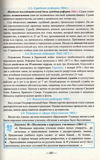 2.3. Судебная реформа 1864 г.
Наиболее последовательной была судебная реформа 864 г. Судьи стано­
вились независимыми (они не подчинялись местной администрации). Судью
назначало правительство, но снять с должности мог только суд.
Суд объявлялся гласным: судебный процесс происходил открыто. Он но­
сил соревновательный характер между прокурором (обвинителем) и адвока­
том (защитником). Судьбу обвиняемых решали присяжные заседатели. По
закону, присяжным заседателем мог стать человек, который имел российское
подданство, в возрасте от 25 до 70 лет, проживавший не менее двух лет в том
уезде или городе, где проводилось избрание в присяжные. Присяжные заседа­
тели назначались земствами и городскими думами. Вводился единый для всего
населения всесословный суд, хотя для крестьян сохранялся особый волостной
суд. Сохранялись особые суды для духовенства, высших чиновников, военных.
2.4. Военная реформа 1862-1877 гг.
Поражение России в Крымской войне показало необходимость рефор­
мирования армии. Реформа была проведена в 1862-1877 гг. Всю территорию
России разделили на 10 военных округов, из них три (Киевский, Одесский и
Харьковский) находились на территории кшны. 1 января 1874 г. был вве­
ден в действие закон, по которому в стране вместо рекрутских наборов вводи­
лась всеобщая воинская повинность для мужчин, достигших 21 года.
Закон предусматривал сокращение срока военной службы в сухопутных
. войсках до 6 лет и на флоте до 7 лет. Освобождение от военной службы по­
лучали по семейным обстоятельствам, например, если сын был единственным
кормильцем в семье. Призыв в армию не распространялся на народы Средней
Азии, Кавказа, Крайнего Севера. Создавались военные училища и академии.
Началось перевооружение армии и флота.
2.5. Финансовая реформа 1860 г.
Был создан Государственный банк. Министерство финансов стало единым
распорядителем всех доходов и расходов. Однако налоговые привилегии, как и
раньше, имели представители дворянства и духовенства.
2.6. Реформа в сфере образования 1864 г.
Вводилась единая система начального образования. Главным звеном в ней
были народные начальные училища, обучение в которых было бесплатным.
Документ. Из «Положения о народных училищах» (1864 г.):
«1. Начальные народные училища имеют целью утвердить... ре­
лигиозные и нравственные понятия и распространять знания...
3. Предметами учебного курса служат: а) закон божий...; б) чтение...;
в) письмо; г) первые четыре действия арифметики, и д) церковное пение...
4. ...Преподавание совершается на русском языке. 6. В училища могут быть
принимаемы дети всех сословий без различия вероисповедания...».
— 221 —
 