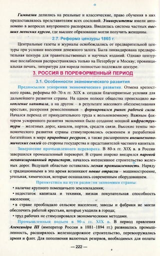 о
Гимназии делились на реальные и классические, право обучения в них
предоставлялось представителям всех сословий. Университеты имели авто­
номию в вопросах внутреннего распорядка. Вводилась система частных выс­
ших женских курсов, где высшее образование могли получить женщины.
2.7. Реформа цензуры 1865 г.
Центральные газеты и журналы освобождались от предварительной цен­
зуры при условии внесения денежного залога. Была ликвидирована предвари­
тельная цензура для правительственных и научных изданий. Однако цензур­
ные послабления распространялись только на Петербург и Москву; провинци­
альная печать, литература для народа полностью подлежали цензуре.
3. РОССИЯ В ПОРЕФОРМЕННЫЙ ПЕРИОД
3.1. Особенности экономического развития
Предпосылки ускорения экономического развития. Отмена крепост­
ного права, реформы 60-70-х гг. XIX в. создали благоприятные условия для
дальнейшего развития страны. На одном полюсе общества происходило на­
копление капитала, а на другом - в результате массового обезземеливания
крестьян, разорения ремесленников - формировался рынок рабочей силы.
Начался переход от принудительного труда к вольнонаемному. Важным фак­
тором ускоренного развития экономики было создание мощной инфраструк­
туры - железных дорог, каналов, портов, средств связи. Высокие темпы эко­
номического развития страны стимулировались освоением и разработкой
богатейших в мире природных ресурсов, а также расширением внешнеэконо­
мических связей со стороны государства и представителей частного капитала.
Завершение промышленного переворота. В 80-х гг. XIX в. в России
завершился промышленный переворот. В стране широко внедрялся паровой
механизированный транспорт, началось интенсивное строительство желез­
ных дорог. Ведущей областью оставалась легкая промышленность. Наряду
с традиционными в это время возникают новые отрасли - машиностроение,
угольная, химическая, которые оснащались современным оборудованием.
Препятствия на пути развития экономики страны:
• наличие крупного помещичьего землевладения;
• недостаток капитала и техники, низкая покупательная способность
населения; 0
• в стране преобладало сельское население; заводы и фабрики не могли
обеспечить работой крестьян, которые уходили в города;
• труд рабочих не стимулировался экономическими методами.
Промышленный подъем в 90-х гг. XIX в. В период правления
Александра III (император России в 1881-1894 гг.) развивалась промыш­
ленность, расширялось железнодорожное строительство, перевооружались
армия и флот. Для пополнения валютных резервов, необходимых для оплаты
— 222 —
О
 