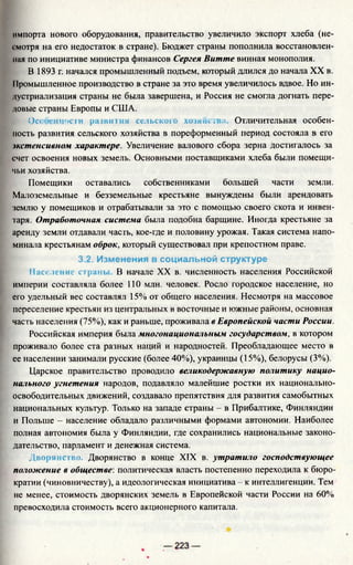 импорта нового оборудования, правительство увеличило экспорт хлеба (не­
смотря на его недостаток в стране). Бюджет страны пополнила восстановлен­
ная по инициативе министра финансов Сергея Витте винная монополия.
В 1893 г. начался промышленный подъем, который длился до начала XX в.
11ромышленное производство в стране за это время увеличилось вдвое. Но ин­
дустриализация страны не была завершена, и Россия не смогла догнать пере­
довые страны Европы и США.
Особенности развития сельского хозяйства. Отличительная особен­
ность развития сельского хозяйства в пореформенный период состояла в его
экстенсивном характере. Увеличение валового сбора зерна достигалось за
счет освоения новых земель. Основными поставщиками хлеба были помещи­
чьи хозяйства.
Помещики оставались собственниками большей части земли.
Малоземельные и безземельные крестьяне вынуждены были арендовать
землю у помещиков и отрабатывали за это с помощью своего скота и инвен­
таря. Отработочная система была подобна барщине. Иногда крестьяне за
аренду земли отдавали часть, кое-где и половину урожая. Такая система напо­
минала крестьянам оброк, который существовал при крепостном праве.
3.2. Изменения в социальной структуре
Население странь В начале XX в. численность населения Российской
империи составляла более 110 млн. человек. Росло городское население, но
его удельный вес составлял 15% от общего населения. Несмотря на массовое
переселение крестьян из центральных в восточные и южные районы, основная
часть населения (75%), как и раньше, проживала в Европейской части России.
Российская империя была многонациональным государством, в котором
проживало более ста разных наций и народностей. Преобладающее место в
ее населении занимали русские (более 40%), украинцы (15%), белорусы (3%).
Царское правительство проводило великодержавную политику нацио­
нального угнетения народов, подавляло малейшие ростки их национально-
освободительных движений, создавало препятствия для развития самобытных
национальных культур. Только на западе страны - в Прибалтике, Финляндии
и Польше - население обладало различными формами автономии. Наиболее
полная автономия была у Финляндии, где сохранились национальные законо­
дательство, парламент и денежная система.
Дворянство. Дворянство в конце XIX в. утратило господствующее
положение в обществе: политическая власть постепенно переходила к бюро­
кратии (чиновничеству), а идеологическая инициатива - к интеллигенции. Тем
не менее, стоимость дворянских земель в Европейской части России на 60%
превосходила стоимость всего акционерного капитала.
 