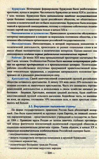 Буржуазия. Источником формирования буржуазии были разбогатевшие
крестьяне, купцы и дворяне. Численность буржуазии до конца XIX в. достигла
1 млн. человек. Буржуазия была экономически наиболее могущественной
среди больших социальных групп российского общества, но общественное
влияние и политический вес ее были недостаточны. Буржуазия была консерва­
тивной и преданной самодержавию, поэтому к созданию собственных полити­
ческих партий она приступила только в начале XX в.
Чиновничество и духовенство. Православное духовенство обслуживало
интересы самодержавия и следило за моральным состоянием общества, а чи­
новники обеспечивали организацию российской государственности.
Интеллигенция. Интеллигенция, к которой переходила инициатива в
политической деятельности, происходила из разных социальных слоев и не
имела общих экономических и политических интересов. Однако именно она
инициировала создание первыхрадикальных политических партий.
Рабочие. До конца XIX века промышленный пролетариат насчитывал бо­
лее 5 млн. человек. Особенностью России была высокая концентрация рабо­
чих на крупных предприятиях и в промышленных центрах. Политизации
рабочих способствовало отсутствие продуманной правительственной поли­
тики относительно трудящихся, а ухудшение материального положения пре­
вращало их в реальную революционную силу.
Крестьянство. Самой многочисленной социальной группой российского
общества оставалось крестьянство. К началу XX века около 20% сельского на­
селения состояло из зажиточного крестьянства. Часть его занималась торгово­
ремесленной деятельностью и использовала в своем хозяйстве наемных ра­
ботников - батраков. Крестьяне, имевшие средний достаток, были наиболее
многочисленной группой сельского населения. Беднейшая часть, не имевшая
ни коня, ни коровы, составляла 10% населения села, и таких крестьян стано­
вилось всё больше.
3.3. Внутреннее положение страны
По форме государственного правления Россия была абсолютной монар­
хией. Она была единственной из крупных стран Европы, не знавшей элемен­
тов парламентаризма - представительских учреждений в государстве не было
до 1906 г. Правящие круги России не хотели замечать глубоких противоре­
чий между фактически неизменяемой политической структурой общества и
социально-экономическим развитием страны. Таким образом, в начале XX в.
социально-политическими особенностями Российской империи были:
• неограниченное самодержавие;
• защита государством интересов помещиков и крупной буржуазии;
• сословное неравенство;
• политическое бесправие граждан России;
• национальное угнетение нерусски* народов.
— 224 —
 